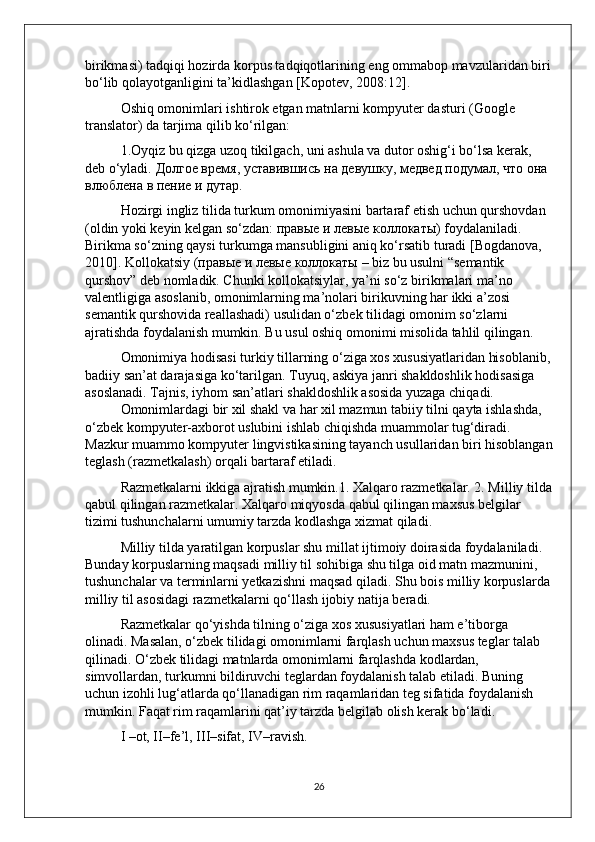 birikmasi) tadqiqi hozirda korpus tadqiqotlarining eng ommabop mavzularidan biri
bo‘lib qolayotganligini ta’kidlashgan [Kopotev, 2008:12]. 
Oshiq omonimlari ishtirok etgan matnlarni kompyuter dasturi (Google 
translator) da tarjima qilib ko‘rilgan: 
1.Oyqiz bu qizga uzoq tikilgach, uni ashula va dutor oshig‘i bo‘lsa kerak, 
deb o‘yladi.  Долгое время, уставившись на девушку, медвед подумал, что она 
влюблена в пение и дутар. 
Hozirgi ingliz tilida turkum omonimiyasini bartaraf etish uchun qurshovdan 
(oldin yoki keyin kelgan so‘zdan: правые и левые коллокаты) foydalaniladi. 
Birikma so‘zning qaysi turkumga mansubligini aniq ko‘rsatib turadi [Bogdanova, 
2010]. Kollokatsiy ( правые   и   левые   коллокаты  – biz bu usulni “semantik 
qurshov” deb nomladik. Chunki kollokatsiylar, ya’ni so‘z birikmalari ma’no 
valentligiga asoslanib, omonimlarning ma’nolari birikuvning har ikki a’zosi 
semantik qurshovida reallashadi) usulidan o‘zbek tilidagi omonim so‘zlarni 
ajratishda foydalanish mumkin. Bu usul oshiq omonimi misolida tahlil qilingan.
Omonimiya hodisasi turkiy tillarning o‘ziga xos xususiyatlaridan hisoblanib,
badiiy san’at darajasiga ko‘tarilgan. Tuyuq, askiya janri shakldoshlik hodisasiga 
asoslanadi. Tajnis, iyhom san’atlari shakldoshlik asosida yuzaga chiqadi.
Omonimlardagi bir xil shakl va har xil mazmun tabiiy tilni qayta ishlashda, 
o‘zbek kompyuter-axborot uslubini ishlab chiqishda muammolar tug‘diradi. 
Mazkur muammo kompyuter lingvistikasining tayanch usullaridan biri hisoblangan
teglash (razmetkalash) orqali bartaraf etiladi. 
Razmetkalarni ikkiga ajratish mumkin.1. Xalqaro razmetkalar. 2. Milliy tilda
qabul qilingan razmetkalar. Xalqaro miqyosda qabul qilingan maxsus belgilar 
tizimi tushunchalarni umumiy tarzda kodlashga xizmat qiladi. 
Milliy tilda yaratilgan korpuslar shu millat ijtimoiy doirasida foydalaniladi. 
Bunday korpuslarning maqsadi milliy til sohibiga shu tilga oid matn mazmunini, 
tushunchalar va terminlarni yetkazishni maqsad qiladi. Shu bois milliy korpuslarda
milliy til asosidagi razmetkalarni qo‘llash ijobiy natija beradi. 
Razmetkalar qo‘yishda tilning o‘ziga xos xususiyatlari ham e’tiborga 
olinadi. Masalan, o‘zbek tilidagi omonimlarni farqlash uchun maxsus teglar talab 
qilinadi. O‘zbek tilidagi matnlarda omonimlarni farqlashda kodlardan, 
simvollardan, turkumni bildiruvchi teglardan foydalanish talab etiladi. Buning 
uchun izohli lug‘atlarda qo‘llanadigan rim raqamlaridan teg sifatida foydalanish 
mumkin. Faqat rim raqamlarini qat’iy tarzda belgilab olish kerak bo‘ladi. 
I –ot, II–fe’l, III–sifat, IV–ravish. 
26 