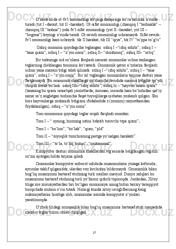 O‘zbek tilida ot-fe’l omonimligi ko‘pligi darajasiga ko‘ra birinchi o‘rinda 
turadi (tut I –daraxt, tut II –harakat). Ot-sifat omonimligi (chanqoq I “tashnalik” – 
chanqoq III “tashna”) yoki fe’l-sifat omonimligi (yot II –harakat, yot III – 
“begona”) keyingi o‘rinda turadi. Ot-ravish omonimligi uchramaydi. Sifat-ravish-
fe’l omonimligi kam uchraydi: tik II harakat, tik III “qiya”, tik IV “to‘ppa-to‘g‘ri”.
 Oshiq omonimi quyidagicha teglangan: oshiq I –“ishq sohibi”; oshiq I – 
“tana qismi”, oshiq I – “o‘yin nomi”; oshiq II– “shoshmoq”; oshiq III– “ortiq”. 
Bir turkumga oid so‘zlarni farqlash zarurati omonimlar uchun tanlangan 
teglarning cheklangan tomonini ko‘rsatadi. Omonimik qatori a’zolarini farqlash 
uchun yana maxsus belgi talab qilinadi: oshiq I –“ishq sohibi”; oshiq I – “tana 
qismi”, oshiq I – “o‘yin nomi”. Bir xil teglangan omonimlarni tarjima dasturi yana 
farqlamaydi. Bu omonimik shakllarga qo‘shimcha ravishda maxsus belgilar qo‘yib
chiqish kerak bo‘ladi: oshiq Ish–“ishq sohibi”; oshiq Iz – “hayvon tanasi qismi” 
(tananing bu qismi umurtqali jonzotlarda, xususan, insonda ham bo‘lishidan qat’iy 
nazar so‘z anglatgan tushuncha faqat tuyoqlilarga nisbatan xoslanib qolgan. Shu 
bois hayvonlarga xoslanish belgisini ifodalashda z (zoonim) razmetkasidan 
foydalanilgan), oshiq – “o‘yin nomi”. 
Tom omonimini quyidagi teglar orqali farqlash mumkin: 
Tom I – “ uyning, binoning ustini bekitib turuvchi tepa qismi”; 
Tom I – “bo‘lim”, “bo‘lak”, “qism, “jild”. 
Tom II – “suyuqlik tomchisining pastga yo‘nalgan harakati”. 
Tom III – “to‘la, to‘liq, butun”; “mukammal”.
  Kompyuter dasturi omonimik shakllardan teg asosida belgilangan tegishli 
so‘zni ajratgan holda tarjima qiladi. 
Omonimlar kompyuter-axborot uslubida muammolarni yuzaga keltirishi, 
ayrimlar taklif qilganidek, ulardan voz kechishni bildirmaydi. Omonimlik bilan 
bog‘liq muammoni bartaraf etishning turli usullari mavjud. Dunyo xalqlari bu 
muammoni bartaraf etishning turli yo‘llarini qidirib topmoqda. Jumladan, Xitoy 
tiliga xos xususiyatlardan biri bo‘lgan omonimiya uning butun tarixiy taraqqiyot 
bosqichida muhim o‘rin tutadi. Hozirgi kunda xitoy ierogliflarining keng 
imkoniyatlarini hisobga olib, omonimlar asosida kompyuter o‘yinlari 
yaratilmoqda. 
O‘zbek tilidagi omonimlik bilan bog‘iq muammoni bartaraf etish maqsadida 
maxsus teglar tizimi ishlab chiqilgan.
27 