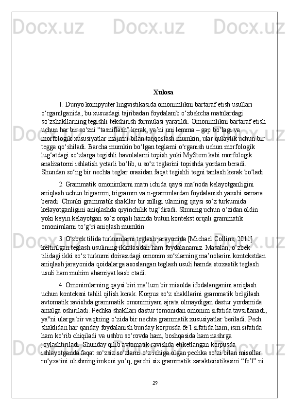                           
Xulosa
1. Dunyo kompyuter lingvistikasida omonimlikni bartaraf etish usullari 
o‘rganilganida, bu xususdagi tajribadan foydalanib o‘zbekcha matnlardagi 
so‘zshakllarning tegishli tekshirish formulasi yaratildi. Omonimlikni bartaraf etish 
uchun har bir so‘zni “tasniflash” kerak, ya ni uni lemma – gap bo‘lagi va ʼ
morfologik xususiyatlar majmui bilan taqqoslash mumkin, ular qulaylik uchun bir 
tegga qo‘shiladi. Barcha mumkin bo‘lgan teglarni o‘rganish uchun morfologik 
lug‘atdagi so‘zlarga tegishli havolalarni topish yoki MyStem kabi morfologik 
analizatorni ishlatish yetarli bo‘lib, u so‘z teglarini topishda yordam beradi. 
Shundan so‘ng bir nechta teglar orasidan faqat tegishli tegni tanlash kerak bo‘ladi.
2. Grammatik omonimlarni matn ichida qaysi ma noda kelayotganligini 	
ʻ
aniqlash uchun bigramm, trigramm va n-grammlardan foydalanish yaxshi samara 
beradi. Chunki grammatik shakllar bir xilligi ularning qaysi so z turkumida 	
ʻ
kelayotganligini aniqlashda qiyinchilik tug diradi. Shuning uchun o zidan oldin 	
ʻ ʻ
yoki keyin kelayotgan so z orqali hamda butun kontekst orqali grammatik 	
ʻ
omonimlarni to g ri aniqlash mumkin.	
ʻ ʻ
3. O‘zbek tilida turkumlarni teglash jarayonida [Michael Collins, 2011] 
keltirilgan teglash usulining ikkalasidan ham foydalanamiz. Masalan, o‘zbek 
tilidagi ikki so‘z turkumi doirasidagi omonim so‘zlarning ma’nolarini kontekstdan 
aniqlash jarayonida qoidalarga asoslangan teglash usuli hamda stoxastik teglash 
usuli ham muhim ahamiyat kasb etadi.
4. Omonimlarning qaysi biri ma’lum bir misolda ifodalanganini aniqlash 
uchun konteksni tahlil qilish kerak. Korpus so‘z shakllarini grammatik belgilash 
avtomatik ravishda grammatik omonimiyani ajrata olmaydigan dastur yordamida 
amalga oshiriladi. Pechka shakllari dastur tomonidan omonim sifatida tavsiflanadi, 
ya ni ularga bir vaqtning o‘zida bir nechta grammatik xususiyatlar beriladi. Pech 	
‟
shaklidan har qanday foydalanish bunday korpusda fe’l sifatida ham, ism sifatida 
ham ko‘rib chiqiladi va ushbu so‘rovda ham, boshqasida ham nashrga 
joylashtiriladi. Shunday qilib avtomatik ravishda etiketlangan korpusda 
ishlayotganda faqat so‘zsiz so‘zlarni o‘z ichiga olgan pechka so‘zi bilan misollar 
ro‘yxatini olishning imkoni yo‘q, garchi siz grammatik xarakteristikasini “fe’l” ni 
29 