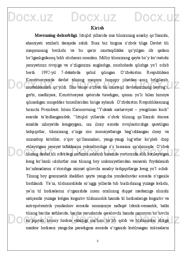 Kirish
Mavzuning dolzarbligi.   Istiqlol  yillarida ona tilimizning amaliy qo llanishi,ʻ
ahamiyati   sezilarli   darajada   oshdi.   Buni   biz   birgina   o‘zbek   tiliga   Davlat   tili
maqomining   berilishi   va   bu   qaror   mustaqillikka   qo‘yilgan   ilk   qadam
bo‘lganligidanoq bilib olishimiz mumkin. Milliy tilimizning qayta bo‘y ko‘rsatishi
jamiyatimiz   rivojiga   va   o‘zligimizni   anglashga,   mushohada   qilishga   yo‘l   ochib
berdi.   1992-yil   7-dekabrda   qabul   qilingan   O‘zbekiston   Respublikasi
Konstitusiyasida   davlat   tilining   maqomi   huquqiy   jihatdan   aniq   belgilanib,
mustahkamlab   qo‘yildi.   Shu   tariqa   o‘zbek   tili   mustaqil   davlatimizning   bayrog‘i,
gerbi,   madhiyasi,   Konstitusiyasi   qatorida   turadigan,   qonun   yo‘li   bilan   himoya
qilinadigan   muqaddas   timsollaridan   biriga   aylandi.   O‘zbekiston   Respublikasining
birinchi   Prezidenti   Islom   Karimovning   “Yuksak   ma'naviyat   –   yengilmas   kuch”
asarida   ta’kidlanganidek,   “Istiqlol   yillarida   o‘zbek   tilining   qo llanish   doirasi	
ʻ
amalda   nihoyatda   kengaygani,   uni   ilmiy   asosda   rivojlantirishga   qaratilgan
tadqiqotlar,   tilimizning   o‘ziga   xos   xususiyatlariga   bag‘ishlangan   ilmiy   va
ommabop   kitoblar,   o‘quv   qo‘llanmalari,   yangi-yangi   lug‘atlar   ko‘plab   chop
etilayotgani   jamiyat   tafakkurini   yuksaltirishga   o‘z   hissasini   qo‘shmoqda.   O‘zbek
tilining davlat tili sifatidagi nufuzini oshirish borasida yurtimizda olib borilayotgan
keng   ko‘lamli   islohotlar   ona   tilining   boy   imkoniyatlaridan   samarali   foydalanish
ko‘nikmalarini   o‘stirishga   xizmat   qiluvchi   amaliy   tadqiqotlarga   keng   yo‘l   ochdi .
Tilning   boy   grammatik   shakllari   qayta   yangicha   yondashuvlar   asosida   o‘rganila
boshlandi.   Ya’ni,   tilshunoslikda   so‘nggi   yillarda   tub   burilishning   yuzaga   kelishi,
ya’ni   til   hodisalarini   o‘rganishda   inson   omilining   diqqat   markaziga   olinishi
natijasida   yuzaga   kelgan   kognitiv   tilshunoslik   hamda   til   hodisalariga   kognitiv   va
antropotsentrik   yondashuv   asosida   omonimiya   nafaqat   leksik-semantik,   balki
tilning barcha sathlarida, barcha yaruslarida qaraluvchi hamda namoyon bo‘luvchi
ko‘pqirrali   lisoniy   hodisa   ekanligi   ma’lum   bo‘lib   qoldi   va   tilshunoslar   oldiga
mazkur   hodisani   yangicha   paradigma   asosida   o‘rganish   kutilmagan   xulosalarni
3 