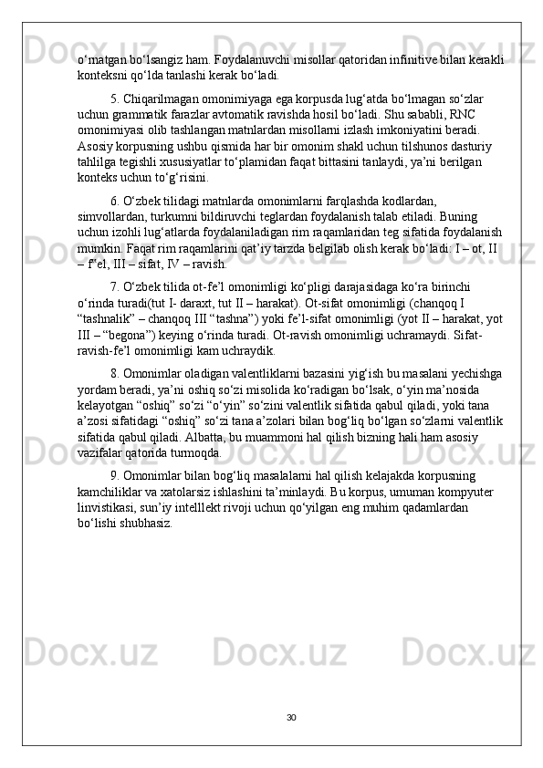 o‘rnatgan bo‘lsangiz ham. Foydalanuvchi misollar qatoridan infinitive bilan kerakli
konteksni qo‘lda tanlashi kerak bo‘ladi. 
5. Chiqarilmagan omonimiyaga ega korpusda lug‘atda bo‘lmagan so‘zlar 
uchun grammatik farazlar avtomatik ravishda hosil bo‘ladi. Shu sababli, RNC 
omonimiyasi olib tashlangan matnlardan misollarni izlash imkoniyatini beradi. 
Asosiy korpusning ushbu qismida har bir omonim shakl uchun tilshunos dasturiy 
tahlilga tegishli xususiyatlar to‘plamidan faqat bittasini tanlaydi, ya’ni berilgan 
konteks uchun to‘g‘risini.
6. O‘zbek tilidagi matnlarda omonimlarni farqlashda kodlardan, 
simvollardan, turkumni bildiruvchi teglardan foydalanish talab etiladi. Buning 
uchun izohli lug‘atlarda foydalaniladigan rim raqamlaridan teg sifatida foydalanish
mumkin. Faqat rim raqamlarini qat’iy tarzda belgilab olish kerak bo‘ladi: I – ot, II 
– f el, III – sifat, IV – ravish. ‟
7. O‘zbek tilida ot-fe’l omonimligi ko‘pligi darajasidaga ko‘ra birinchi 
o‘rinda turadi(tut I- daraxt, tut II – harakat). Ot-sifat omonimligi (chanqoq I 
“tashnalik” – chanqoq III “tashna”) yoki fe’l-sifat omonimligi (yot II – harakat, yot
III – “begona”) keying o‘rinda turadi. Ot-ravish omonimligi uchramaydi. Sifat-
ravish-fe’l omonimligi kam uchraydik.
8. Omonimlar oladigan valentliklarni bazasini yig‘ish bu masalani yechishga
yordam beradi, ya’ni oshiq so‘zi misolida ko‘radigan bo‘lsak, o‘yin ma’nosida 
kelayotgan “oshiq” so‘zi “o‘yin” so‘zini valentlik sifatida qabul qiladi, yoki tana 
a’zosi sifatidagi “oshiq” so‘zi tana a’zolari bilan bog‘liq bo‘lgan so‘zlarni valentlik
sifatida qabul qiladi. Albatta, bu muammoni hal qilish bizning hali ham asosiy 
vazifalar qatorida turmoqda. 
9. Omonimlar bilan bog‘liq masalalarni hal qilish kelajakda korpusning 
kamchiliklar va xatolarsiz ishlashini ta’minlaydi. Bu korpus, umuman kompyuter 
linvistikasi, sun’iy intelllekt rivoji uchun qo‘yilgan eng muhim qadamlardan 
bo‘lishi shubhasiz.
30 