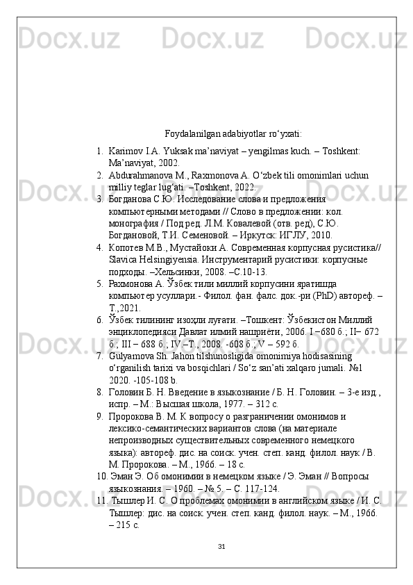 Foydalanilgan adabiyotlar ro‘yxati:
1. Karimov I.A. Yuksak ma’naviyat – yengilmas kuch. – Toshkent: 
Ma’naviyat, 2002.
2. Abdurahmanova M., Raxmonova A. O‘zbek tili omonimlari uchun 
milliy teglar lug‘ati. –Toshkent, 2022. 
3. Богданова С.Ю. Исследование слова и предложения 
компьютерными методами // Слово в предложении: кол. 
монография / Под ред. Л.М. Ковалевой (отв. ред), С.Ю. 
Богдановой, Т.И. Семеновой. – Иркутск: ИГЛУ, 2010. 
4. Копотев М.В., Мустайоки А. Современная корпусная русистика// 
Slavica Helsingiyensia. Инструментарий русистики: корпусные 
подходы. –Хельсинки, 2008. –С.10-13. 
5. Рахмонова А. Ўзбек тили миллий корпусини яратишда 
компьютер усуллари.- Филол. фан. фалс. док.-ри (PhD) автореф. –
Т.,2021. 
6. Ўзбек   тилининг   изоҳли   луғати . – Тошкент :  Ўзбекистон   Миллий  
энциклопедияси   Давлат   илмий   нашриёти , 2006. I −680  б .; II− 672 
б .; III − 688  б .; IV.– Т ., 2008. -608  б .; V – 592  б .
7. Gulyamova Sh. Jahon tilshunosligida omonimiya hodisasining 
o‘rganilish tarixi va bosqichlari / So‘z san’ati xalqaro jurnali.  №1 
2020. -105-108 b. 
8. Головин Б. Н. Введение в языкознание / Б. Н. Головин. – 3-е изд., 
испр. – М.: Высшая школа, 1977. – 312 с. 
9. Пророкова В. М. К вопросу о разграничении омонимов и 
лексико-семантических вариантов слова (на материале 
непроизводных существительных современного немецкого 
языка): автореф. дис. на соиск. учен. степ. канд. филол. наук / В. 
М. Пророкова. – М., 1966. – 18 с.
10.  Эман Э. Об омонимии в немецком языке / Э. Эман // Вопросы 
языкознания. – 1960. – № 5. – С. 117-124. 
11.  Тышлер И. С. О проблемах омонимии в английском языке / И. С.
Тышлер: дис. на соиск. учен. степ. канд. филол. наук. – М., 1966. 
– 215 с. 
31 