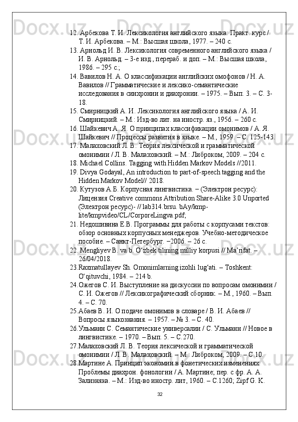 12.  Арбекова Т. И. Лексикология английского языка: Практ. курс / 
Т. И. Арбекова. – М.: Высшая школа, 1977. – 240 с. 
13.  Арнольд И. В. Лексикология современного английского языка / 
И. В. Арнольд. – 3-е изд., перераб. и доп. – М.: Высшая школа, 
1986. – 295 с.; 
14.  Вавилов H. A. О классификации английских омофонов / Н. А. 
Вавилов // Грамматические и лексико-семантические 
исследования в синхронии и диахронии. – 1975. – Вып. 3. – С. 3-
18.
15.  Смирницкий А. И. Лексикология английского языка / А. И. 
Смирницкий. – М.: Изд-во лит. на иностр. яз., 1956. – 260 с.
16.  Шайкевич А. Я. О принципах классификации омонимов / А. Я. 
Шайкевич // Процессы развития в языке. – М., 1959. – С. 125-143.
17.  Малаховский Л. В. Теория лексической и грамматической 
омонимии / Л. В. Малаховский. – М.: Либроком, 2009. – 204 с.
18.   Michael Collins. Tagging with Hidden Markov Models //2011.
19.  Divya Godayal, An introduction to part-of-speech tagging and the 
Hidden Markov Model// 2018.
20.   Кутузов А.Б. Корпусная лингвистика. − (Электрон ресурс): 
Лицензия  Creative   commons   Attribution   Share - Alike  3.0  Unported  
(Электрон ресурс)- //  lab 314. brsu .  bAy / kmp -
lite / kmpvideo / CL / CorporeLingva . pdf ;
21.  Недошивина Е.В. Программы для работы с корпусами текстов: 
обзор основных корпусных менеджеров. Учебно-методическое 
пособие. – Санкт-Петербург. −2006. – 26 с.
22.  Mengliyev B. va b. O‘zbek tilining milliy korpusi // Ma’rifat. – 
26/04/2018.
23. Raxmatullayev Sh. Omonimlarning izohli lug‘ati. – Toshkent: 
O‘qituvchi, 1984. – 214 b.
24. Ожегов С. И. Выступление на дискуссии по вопросам омонимии /
С. И. Ожегов // Лексикографический сборник. – М., 1960. – Вып. 
4. – С. 70.
25. Абаев В. И. О подаче омонимов в словаре / В. И. Абаев // 
Вопросы языкознания. – 1957. – № 3. – С. 40.
26. Ульманн С. Семантические универсалии / С. Ульманн // Новое в 
лингвистике. – 1970. – Вып. 5. – С.270.
27. Малаховский Л. В. Теория лексической и грамматической 
омонимии / Л. В. Малаховский. – М.: Либроком, 2009. – C.10.
28. Мартине А. Принцип экономии в фонетических изменениях: 
Проблемы диахрон. фонологии / А. Мартине; пер. с фр. А .  А . 
Зализняка . –  М .:  Изд - во   иностр .  лит , 1960. – C.1260; Zipf G. K. 
32