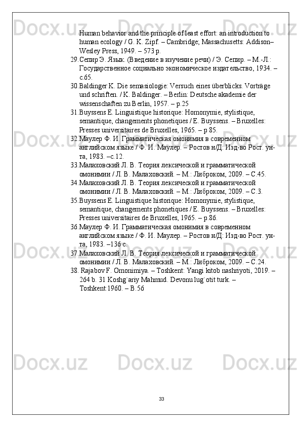 Human behavior and the principle of least effort: an introduction to 
human ecology / G. K. Zipf. – Cambridge; Massachusetts: Addison–
Wesley Press, 1949. – 573 p.
29. Сепир Э. Язык. (Введение в изучение речи) / Э. Сепир. – М.-Л.: 
Государственное социально экономическое издательство, 1934. –
с.65.
30. Baldinger K. Die semasiologie: Versuch eines überblicks. Vorträge 
und schriften. / K. Baldinger. – Berlin: Deutsche akademie der 
wissenschaften zu Berlin, 1957. – p.25 
31. Buyssens E. Linguistique historique: Homonymie, stylistique, 
semantique, changements phonetiques / E. Buyssens. – Bruxelles: 
Presses universitaires de Bruxelles, 1965. – p 85.
32. Маулер Ф. И. Грамматическая омонимия в современном 
английском языке / Ф. И. Маулер. – Ростов н/Д: Изд-во Рост. ун-
та, 1983. –с.12.
33. Малаховский Л. В. Теория лексической и грамматической 
омонимии / Л. В. Малаховский. – М.: Либроком, 2009. – C.45. 
34. Малаховский Л. В. Теория лексической и грамматической 
омонимии / Л. В. Малаховский. – М.: Либроком, 2009. – C.3.
35. Buyssens E. Linguistique historique: Homonymie, stylistique, 
semantique, changements phonetiques / E. Buyssens. – Bruxelles: 
Presses universitaires de Bruxelles, 1965. – p.86. 
36. Маулер Ф. И. Грамматическая омонимия в современном 
английском языке / Ф. И. Маулер. – Ростов н/Д: Изд-во Рост. ун-
та, 1983. –136 с.
37. Малаховский Л. В. Теория лексической и грамматической 
омонимии / Л. В. Малаховский. – М.: Либроком, 2009. – C.24.
38.   Rajabov   F .  Omonimiya . –  Toshkent :  Yangi   kitob   nashriyoti , 2019. – 
264  b . 31  Koshg ` ariy   Mahmud . Devonu lug`otit turk. –
Toshkent:1960. – B.56
33 