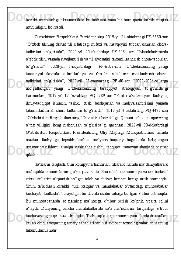 berishi   mumkinligi   tilshunoslikda   bu   hodisani   yana   bir   bora   qayta   ko‘rib   chiqish
muhimligini ko‘rsatdi.
O‘zbekiston Respublikasi Prezidentining 2019-yil 21-oktabrdagi PF-5850-son
“O‘zbek   tilining   davlat   tili   sifatidagi   nufuzi   va   mavqeyini   tubdan   oshirish   chora-
tadbirlari   to‘g‘risida”,   2020-yil   20-oktabrdagi   PF-6084-son   “Mamlakatimizda
o‘zbek tilini yanada rivojlantirish va til siyosatini takomillashtirish chora-tadbirlari
to‘g‘risida”,   2020-yil   6-noyabrdagi     PF-6108-son   “O‘zbekistonning   yangi
taraqqiyot   davrida   ta’lim-tarbiya   va   ilm-fan   sohalarini   rivojlantirish   chora-
tadbirlari   to‘g‘risida”,   2022-yil   28-yanvardagi   PF-60-son   “2022-2026-yillarga
mo‘ljallangan   yangi   O‘zbekistonning   taraqqiyot   strategiyasi   to‘g‘risida”gi
Farmonlari;   2017-yil   17-fevraldagi   PQ-2789-son   “Fanlar   akademiyasi   faoliyati,
ilmiy-tadqiqot   ishlarini   tashkil   etish,   boshqarish   va   moliyalashtirishni   yanada
takomillashtirish  chora-tadbirlari   to‘g‘risida”,  2019-yil  4-oktabrdagi   PQ-4479-son
“O‘zbekiston Respublikasining “Davlat tili haqida”gi   Qonuni qabul qilinganining
o‘ttiz   yilligini   keng   nishonlash   to‘g‘risida”gi   qarorlari,   2022-yil   20-dekabrdagi
O‘zbekiston   Respublikasi   Prezidentining   Oliy   Majlisga   Murojaatnomasi   hamda
mazkur   faoliyatga   tegishli   boshqa   me’yoriy-huquqiy   hujjatlarda   belgilangan
ustuvor   vazifalarni   amalga   oshirishda   ushbu   tadqiqot   muayyan   darajada   xizmat
qiladi.  
So‘zlarni farqlash , tilni kompyuterlashtirish, tillararo hamda ma’daniyatlararo
muloqotda omonimlarning o‘rni juda katta. Shu sababli omonimiya va uni bartaraf
etish   usullarini   o‘rganish   bo‘lgan   talab   va   ehtiyoj   kundan   kunga   ortib   bormoqda.
Shuni   ta’kidlash   kerakki,   turli   xalqlar   va   mamlakatlar   o‘rtasidagi   munosabatlar
kuchayib, faollashib borayotgan bir davrda ushbu sohaga bo‘lgan e’tibor ortmoqda.
Bu   munosabatlarda   so ‘zlarning   ma’nosiga   e’tibor   berish   ko‘prik,   vosita   rolini
o‘taydi.   Dunyoning   barcha   mamlakatlarida   so‘z   ma’nolarini   farqlashga   e’tibor
kuchayayotganligi   kuzatilmoqda.   Turli   lug‘atlar,   omonimiyani   farqlash   usullari
ishlab chiqilayotganing asosiy sabablaridan biri axborot texnologiyalari sohasining
takomillashishidir.
4 