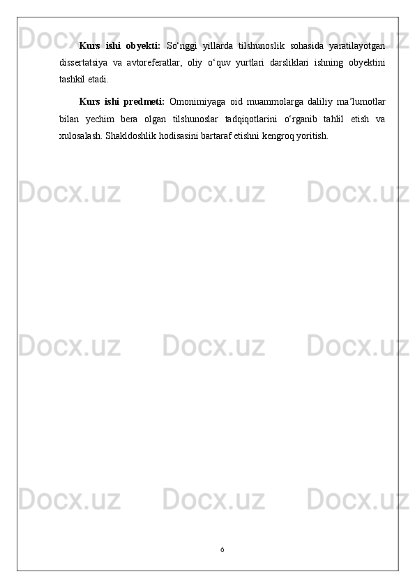 Kurs   ishi   obyekti:   So‘nggi   yillarda   tilshunoslik   sohasida   yaratilayotgan
dissertatsiya   va   avtoreferatlar,   oliy   o‘quv   yurtlari   darsliklari   ishning   obyektini
tashkil etadi. 
Kurs   ishi   predmeti:   Omonimiyaga   oid   muammolarga   daliliy   ma’lumotlar
bilan   yechim   bera   olgan   tilshunoslar   tadqiqotlarini   o‘rganib   tahlil   etish   va
xulosalash. Shakldoshlik hodisasini bartaraf etishni kengroq yoritish.
 
6 