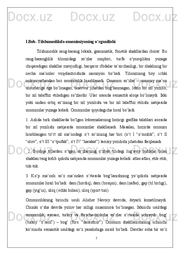 I.Bob. Tilshunoslikda omonimiyaning o‘rganilishi 
Tilshunoslik   rang-barang   leksik,   grammatik,   fonetik   shakllardan   iborat.   Bu
rang-baranglilik   tilimizdagi   so‘zlar   miqdori,   turfa   o‘ynoqilikni   yuzaga
chiqaradigan shakllar mavjudligi, barqaror ifodalar ta’sirchanligi, bir shaklning bir
necha   ma’nolar   voqelantirishida   namoyon   bo‘ladi.   Tilimizning   boy   ichki
imkoniyatlaridan   biri   omonimlik   hisoblanadi.   Omonim   so‘zlar   –   umumiy   ma’no
unsurlariga   ega  bo‘lmagan,   tasavvur  jihatdan  bog‘lanmagan,  lekin  bir   xil  yozilib,
bir   xil   talaffuz   etiladigan   so‘zlardir.   Ular   orasida   semantik   aloqa   bo‘lmaydi.   Ikki
yoki   undan   ortiq   so‘zning   bir   xil   yozilishi   va   bir   xil   talaffuz   etilishi   natijasida
omonimlar yuzaga keladi. Omonimlar quyidagicha hosil bo‘ladi: 
1.  Aslida  turli   shakllarda  bo‘lgan  leksemalarning  hozirgi   grafika  talablari   asosida
bir   xil   yozilishi   natijasida   omonimlar   shakllanadi.   Masalan,   hozirda   omonim
hisoblangan   to‘rt   xil   ma’nodagi   o‘t   so‘zining   har   biri   (o‘t   I   “o‘simlik”;   o‘t   II
“olov”; o‘t III “o‘tpufak”; o‘t IV “harakat”) tarixiy yozilishi jihatidan farqlanadi.
  2.   Boshqa   tillardan   o‘tgan   so‘zlarning   o‘zbek   tilidagi   lug‘aviy   birliklar   bilan
shaklan teng kelib qolishi natijasida omonimlar yuzaga keladi: atlas-atlas, etik-etik,
tok-tok. 
3.   Ko‘p   ma’noli   so‘z   ma’nolari   o‘rtasida   bog‘lanishning   yo‘qolishi   natijasida
omonimlar hosil bo‘ladi: dam (hordiq), dam (bosqon), dam (nafas); gap (til birligi),
gap (yig‘in), uloq (echki bolasi), uloq (sport turi). 
Omonimlikning   birinchi   usuli   Alisher   Navoiy   davrida,   deyarli   kuzatilmaydi.
Chunki   o‘sha   davrda   yozuv   har   xilligi   muammosi   bo‘lmagan.   Ikkinchi   usuldagi
omonimlik,   asosan,   turkiy   va   forscha-tojikcha   so‘zlar   o‘rtasida   uchraydi:   bog‘
(turkiy   “o‘ram”)   –   bog‘   (fors.   “daraxtzor”).   Omonim   shakllanishining   uchinchi
ko‘rinishi  semantik usuldagi  so‘z yasalishiga misol  bo‘ladi. Davrlar  osha bir  so‘z
7