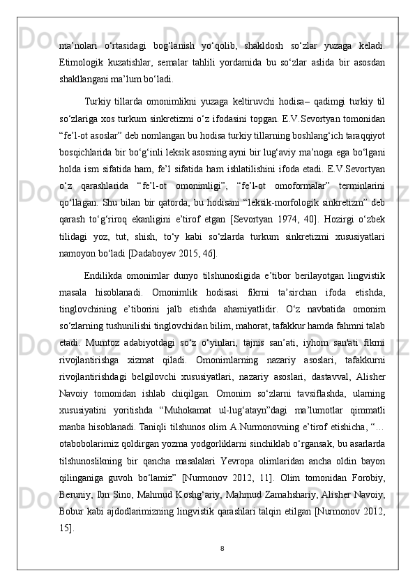 ma’nolari   o‘rtasidagi   bog‘lanish   yo‘qolib,   shakldosh   so‘zlar   yuzaga   keladi.
Etimologik   kuzatishlar,   semalar   tahlili   yordamida   bu   so‘zlar   aslida   bir   asosdan
shakllangani ma’lum bo‘ladi.
Turkiy   tillarda   omonimlikni   yuzaga   keltiruvchi   hodisa–   qadimgi   turkiy   til
so‘zlariga xos turkum sinkretizmi  o‘z ifodasini  topgan. E.V.Sevortyan tomonidan
“fe’l-ot asoslar” deb nomlangan bu hodisa turkiy tillarning boshlang‘ich taraqqiyot
bosqichlarida bir bo‘g‘inli leksik asosning ayni bir lug‘aviy ma’noga ega bo‘lgani
holda   ism   sifatida   ham,   fe’l   sifatida   ham   ishlatilishini   ifoda   etadi.   E.V.Sevortyan
o‘z   qarashlarida   “fe’l-ot   omonimligi”,   “fe’l-ot   omoformalar”   terminlarini
qo‘llagan.   Shu   bilan   bir   qatorda,   bu   hodisani   “leksik-morfologik   sinkretizm”   deb
qarash   to‘g‘riroq   ekanligini   e’tirof   etgan   [Sevortyan   1974,   40].   Hozirgi   o‘zbek
tilidagi   yoz,   tut,   shish,   to‘y   kabi   so‘zlarda   turkum   sinkretizmi   xususiyatlari
namoyon bo‘ladi [Dadaboyev 2015, 46].  
Endilikda   omonimlar   dunyo   tilshunosligida   e’tibor   berilayotgan   lingvistik
masala   hisoblanadi.   Omonimlik   hodisasi   fikrni   ta’sirchan   ifoda   etishda,
tinglovchining   e’tiborini   jalb   etishda   ahamiyatlidir.   O‘z   navbatida   omonim
so‘zlarning tushunilishi tinglovchidan bilim, mahorat, tafakkur hamda fahmni talab
etadi.   Mumtoz   adabiyotdagi   so‘z   o‘yinlari,   tajnis   san’ati,   iyhom   san'ati   fikrni
rivojlantirishga   xizmat   qiladi.   Omonimlarning   nazariy   asoslari,   tafakkurni
rivojlantirishdagi   belgilovchi   xususiyatlari,   nazariy   asoslari,   dastavval,   Alisher
Navoiy   tomonidan   ishlab   chiqilgan.   Omonim   so‘zlarni   tavsiflashda,   ularning
xususiyatini   yoritishda   “Muhokamat   ul-lug‘atayn”dagi   ma’lumotlar   qimmatli
manba  hisoblanadi .   Taniqli   tilshunos   olim  A.Nurmonovning e’tirof   etishicha,  “…
otabobolarimiz qoldirgan yozma yodgorliklarni sinchiklab o‘rgansak, bu asarlarda
tilshunoslikning   bir   qancha   masalalari   Yevropa   olimlaridan   ancha   oldin   bayon
qilinganiga   guvoh   bo‘lamiz”   [Nurmonov   2012,   11].   Olim   tomonidan   Forobiy,
Beruniy,   Ibn   Sino,   Mahmud   Koshg‘ariy,   Mahmud   Zamahshariy,   Alisher   Navoiy,
Bobur kabi ajdodlarimizning lingvistik qarashlari  talqin etilgan [Nurmonov 2012,
15].
8 