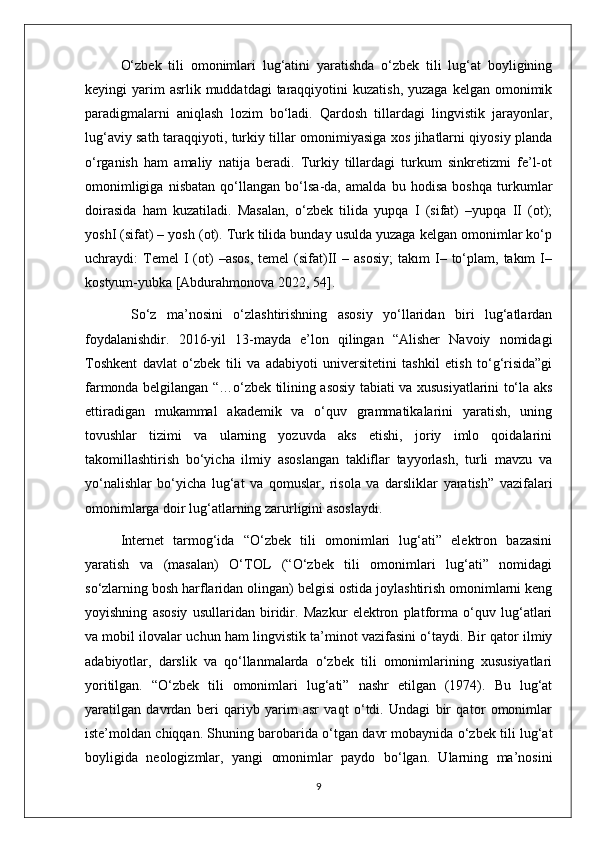 O‘zbek   tili   omonimlari   lug‘atini   yaratishda   o‘zbek   tili   lug‘at   boyligining
keyingi  yarim  asrlik  muddatdagi   taraqqiyotini   kuzatish,  yuzaga  kelgan omonimik
paradigmalarni   aniqlash   lozim   bo‘ladi.   Qardosh   tillardagi   lingvistik   jarayonlar,
lug‘aviy sath taraqqiyoti, turkiy tillar omonimiyasiga xos jihatlarni qiyosiy planda
o‘rganish   ham   amaliy   natija   beradi.   Turkiy   tillardagi   turkum   sinkretizmi   fe’l-ot
omonimligiga   nisbatan   qo‘llangan   bo‘lsa-da,   amalda   bu   hodisa   boshqa   turkumlar
doirasida   ham   kuzatiladi.   Masalan,   o‘zbek   tilida   yupqa   I   (sifat)   –yupqa   II   (ot);
yoshI (sifat) – yosh (ot). Turk tilida bunday usulda yuzaga kelgan omonimlar ko‘p
uchraydi:   Temel   I   (ot)   –asos,   temel   (sifat)II   –   asosiy;   takım   I–   to‘plam,   takım   I–
kostyum-yubka [Abdurahmonova 2022, 54].
  So‘z   ma’nosini   o‘zlashtirishning   asosiy   yo‘llaridan   biri   lug‘atlardan
foydalanishdir.   2016-yil   13-mayda   e’lon   qilingan   “Alisher   Navoiy   nomidagi
Toshkent   davlat   o‘zbek   tili   va   adabiyoti   universitetini   tashkil   etish   to‘g‘risida”gi
farmonda belgilangan “…o‘zbek tilining asosiy tabiati va xususiyatlarini to‘la aks
ettiradigan   mukammal   akademik   va   o‘quv   grammatikalarini   yaratish,   uning
tovushlar   tizimi   va   ularning   yozuvda   aks   etishi,   joriy   imlo   qoidalarini
takomillashtirish   bo‘yicha   ilmiy   asoslangan   takliflar   tayyorlash,   turli   mavzu   va
yo‘nalishlar   bo‘yicha   lug‘at   va   qomuslar,   risola   va   darsliklar   yaratish”   vazifalari
omonimlarga doir lug‘atlarning zarurligini asoslaydi.
Internet   tarmog‘ida   “O‘zbek   tili   omonimlari   lug‘ati”   elektron   bazasini
yaratish   va   (masalan)   O‘TOL   (“O‘zbek   tili   omonimlari   lug‘ati”   nomidagi
so‘zlarning bosh harflaridan olingan) belgisi ostida joylashtirish omonimlarni keng
yoyishning   asosiy   usullaridan   biridir.   Mazkur   elektron   platforma   o‘quv   lug‘atlari
va mobil ilovalar uchun ham lingvistik ta’minot vazifasini o‘taydi. Bir qator ilmiy
adabiyotlar,   darslik   va   qo‘llanmalarda   o‘zbek   tili   omonimlarining   xususiyatlari
yoritilgan.   “O‘zbek   tili   omonimlari   lug‘ati”   nashr   etilgan   (1974).   Bu   lug‘at
yaratilgan   davrdan   beri   qariyb   yarim   asr   vaqt   o‘tdi.   Undagi   bir   qator   omonimlar
iste’moldan chiqqan. Shuning barobarida o‘tgan davr mobaynida o‘zbek tili lug‘at
boyligida   neologizmlar,   yangi   omonimlar   paydo   bo‘lgan.   Ularning   ma’nosini
9 