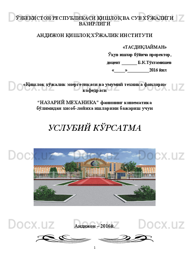 ЎЗБЕКИСТОН РЕСПУБЛИКАСИ ҚИШЛОҚ ВА СУВ ХЎЖАЛИГИ
ВАЗИРЛИГИ
АНДИЖОН ҚИШЛОҚ ХЎЖАЛИК ИНСТИТУТИ
«ТАСДИҚЛАЙМАН»
  Ўқув ишлар бўйича проректор ,
доцент  _______ Б.К.Т ўхтамишев
«_____»__________201 6   йил
« Қишлоқ хўжалик энергетикаси ва  умумий техника фанлари»
кафедраси
“ НАЗАРИЙ МЕХАНИКА ”  фани нинг кинематика
бўлимидан хисоб - лойиха ишларини бажариш  учун
УСЛУБИЙ КЎРСАТМА
Андижон – 201 6 й.
1