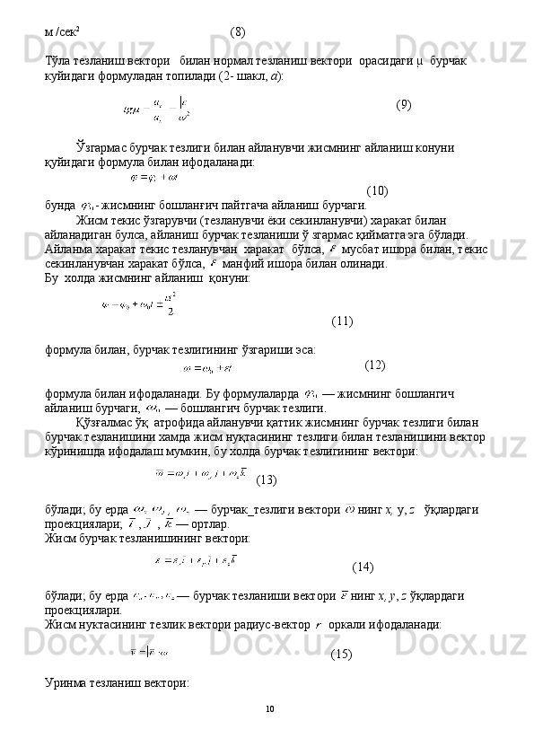 м  / сек 2
                                        (8)
Тўла тезланиш вектори     билан нормал тезланиш вектори    орасидаги µ  бурчак 
куйидаги формуладан топилади (2- шакл,  а ):
                                                               (9)
Ўзгармас бурчак тезлиги билан айланувчи жисмнинг айла ниш конуни 
қуйидаги формула билан ифодаланади:
                                                         (10)
бунда  -   жисмнинг бошлан ғ ич пайтгача айланиш бурчаги.
Жисм текис  ў згарувч и  (тезланувчи ёки секинланувчи)  ха ракат билан 
айланадиган булса, айланиш бурчак тезланиши  ў   згармас  қ ийматга эга б ў лади. 
Айланма  х аракат текис тезланувчан   х аракат    б ў лса,   мусбат ишора билан, текис 
секинланувчан  х аракат б ў лса,   манфий ишора билан олинади.
Бу   х олда жисмнинг айланиш     қ онуни:
                                              (11)
формула билан, бурчак тезлигининг  ў згариши эса:
                                       (12)
формула билан ифодаланади. Бу формулаларда   — жисмнинг бошлангич 
айланиш бурчаги,   — бошлангич бурчак тезлиги.
Қўзғалмас ўқ  атрофида айланувчи қаттик жисмнинг бурчак тезлиги билан 
бурчак тезланишини хамда жисм нуқтасининг тезлиги билан тезланишини вектор 
кўринишда ифодалаш мумкин, бу холда бурчак тезлигининг вектори:
                                                                            
(13)
б ў лади; бу ерда  ,   — бурчак_тезлиги вектори  нинг  х,  у,  z     ўқ лардаги 
проекциялари;  ,  ,   — ортлар. 
Жисм бурчак тезланишининг вектори:
                                   (14)
б ў лади; бу ерда  — бурчак тезланиши вектори  нинг  х , у ,  z   ўқ лардаги 
проекциялари.
Жисм нуктасининг тезлик вектори радиус-вектор    оркали ифодаланади:
                                                 (15)
Уринма тезланиш вектори:
10 