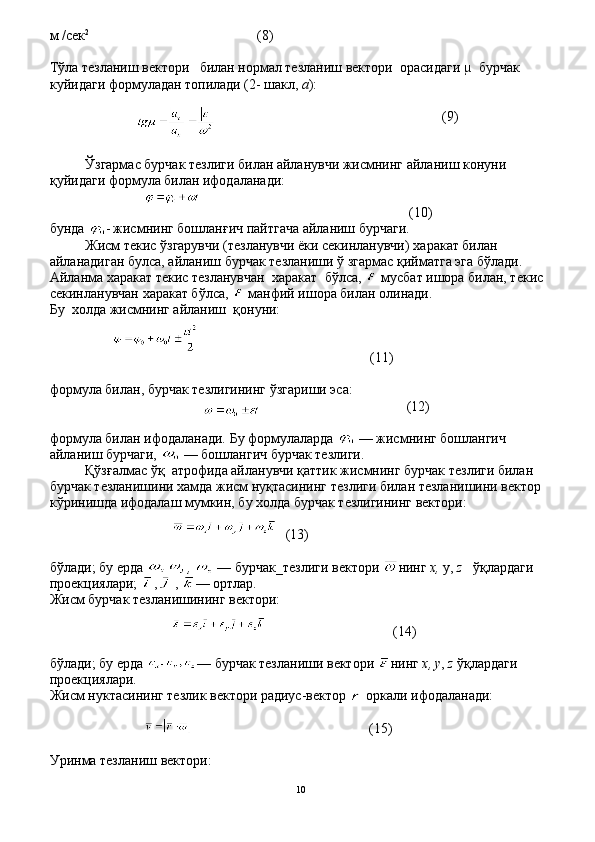 м  / сек 2
                                        (8)
Тўла тезланиш вектори     билан нормал тезланиш вектори    орасидаги µ  бурчак 
куйидаги формуладан топилади (2- шакл,  а ):
                                                               (9)
Ўзгармас бурчак тезлиги билан айланувчи жисмнинг айла ниш конуни 
қуйидаги формула билан ифодаланади:
                                                         (10)
бунда  -   жисмнинг бошлан ғ ич пайтгача айланиш бурчаги.
Жисм текис  ў згарувч и  (тезланувчи ёки секинланувчи)  ха ракат билан 
айланадиган булса, айланиш бурчак тезланиши  ў   згармас  қ ийматга эга б ў лади. 
Айланма  х аракат текис тезланувчан   х аракат    б ў лса,   мусбат ишора билан, текис 
секинланувчан  х аракат б ў лса,   манфий ишора билан олинади.
Бу   х олда жисмнинг айланиш     қ онуни:
                                              (11)
формула билан, бурчак тезлигининг  ў згариши эса:
                                       (12)
формула билан ифодаланади. Бу формулаларда   — жисмнинг бошлангич 
айланиш бурчаги,   — бошлангич бурчак тезлиги.
Қўзғалмас ўқ  атрофида айланувчи қаттик жисмнинг бурчак тезлиги билан 
бурчак тезланишини хамда жисм нуқтасининг тезлиги билан тезланишини вектор 
кўринишда ифодалаш мумкин, бу холда бурчак тезлигининг вектори:
                                                                            
(13)
б ў лади; бу ерда  ,   — бурчак_тезлиги вектори  нинг  х,  у,  z     ўқ лардаги 
проекциялари;  ,  ,   — ортлар. 
Жисм бурчак тезланишининг вектори:
                                   (14)
б ў лади; бу ерда  — бурчак тезланиши вектори  нинг  х , у ,  z   ўқ лардаги 
проекциялари.
Жисм нуктасининг тезлик вектори радиус-вектор    оркали ифодаланади:
                                                 (15)
Уринма тезланиш вектори:
10