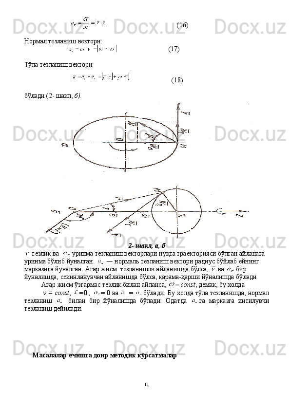                                       (16)
Нормал тезланиш вектори:
                           (17)
Т ў ла тезланиш вектори:
                      (18)
бўлади (2- шакл,  б).
2- шакл,  а, б
  тезлик ва     уринма тезланиш векторлари нуқта траекторияси бўлган айланага 
уринма бўлиб йуналган.    —  нормаль тез ланиш вектори радиус бўйлаб ёйнинг 
марказига йуналган. Агар жисм  тезланишли айланишда бўлса,    ва    бир 
йуналишда, секинланувчан айланишда бўлса, қарама-қарши йўналишда бў лади.
Агар жисм ўзгармас тезлик билан айланса,   =  const ,  де мак, бу холда
  v   =  const ;  = 0 ;   = 0 ва    =  бўлади. Бу холда тўла тезланишда, нормал
тезланиш     билан   бир   йўна лишда   бўлади.   Одатда   га   марказга   интилувчи
тезланиш дейилади.
     Масалалар ечишга доир методик кўрсатмалар
11 