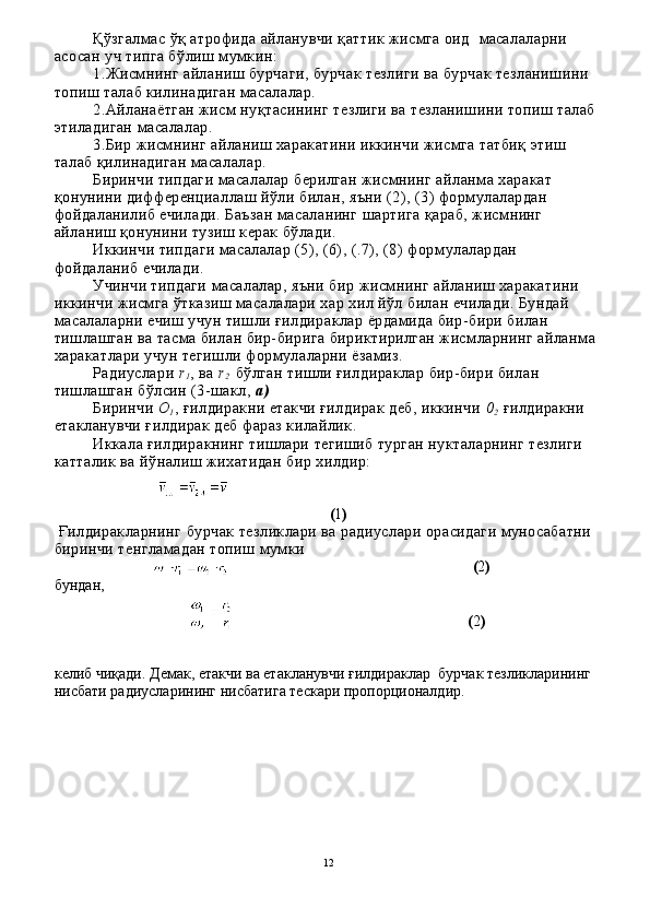 Қўзгалмас ўқ атрофида айланувчи қаттик жисмга оид   ма салаларни 
асосан уч типга бўлиш мумкин:
1.Жисмнинг айланиш бурчаги, бурчак тезлиги ва бурчак тезланишини 
топиш талаб килинадиган масалалар. 
2.Айланаётган жисм нуқтасининг тезлиги ва тезланишини топиш талаб 
этиладиган масалалар. 
3.Бир жисмнинг айланиш харакатини иккинчи жисмга татбиқ этиш 
талаб қилинадиган масалалар. 
Биринчи типдаги масалалар берилган жисмнинг айланма харакат 
қонунини дифференциаллаш йўли билан, яъни (2), (3) формулалардан 
фойдаланилиб ечилади. Баъзан масаланинг шартига қараб, жисмнинг 
айланиш қонунини тузиш керак бўлади.
  Иккинчи типдаги масалалар (5), (6), (.7), (8) фор мулалардан 
фойдаланиб ечилади.
Учинчи типдаги масалалар, яъни бир жисмнинг айланиш харакатини 
иккинчи жисмга ўтказиш масалалари хар хил йўл билан ечилади. Бундай 
масалаларни ечиш учун тишли ғилдираклар ёрдамида бир-бири билан 
тишлашган ва тасма билан бир-бирига бириктирилган жисмларнинг айланма 
харакатлари учун тегишли формулаларни ёзамиз.
Радиуслари  r
1 , ва  r
2     бўлган тишли ғилдираклар бир-бири билан 
тишлашган бўлсин (3-шакл,  а )
   Биринчи  О
1 , ғилдиракни етакчи ғилдирак деб, иккинчи  0
2  ғилдиракни 
етакланувчи ғилдирак деб фараз килайлик.
Иккала ғилдиракнинг тишлари тегишиб турган нукталарнинг тезлиги 
катталик ва йўналиш жихатидан бир хилдир:
                                                                        ( 1 )
 Ғилдиракларнинг бурчак тезликлари ва радиуслари орасидаги муносабатни 
биринчи тенгламадан топиш мумки
                                                              ( 2 )
                                          
бундан,
                                                          ( 2 )
келиб чиқади. Демак, етакчи ва етакланувчи ғилдираклар  бур чак тезликларининг 
нисбати радиусларининг нисбатига тескари пропорционалдир.
12
