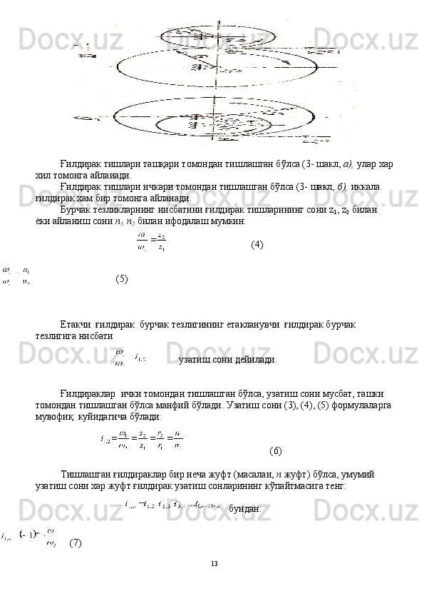 Ғилдирак тишлари ташқари томондаи тишлашган бўлса (3- шакл,  а),  улар хар
хил томонга айлаиади.
Ғилдирак тишлари ичкари томондан тишлашган бўлса (3- шакл,  б),  иккала 
ғилдирак хам бир томонга айланади.
Бурчак тезликларнинг нисбатини ғилдирак тишларининг со ни  z
1 , z
2   билан 
ёки айланиш сони  п
1,  п
2  билан ифодалаш мумкин:
                               (4)
                           
                               (5)
                                
Етакчи  ғилдирак  бурчак тезлигининг етакланувчи  ғилдирак бурчак 
тезлигига нисбати   
узатиш сони дейилади.
Ғилдираклар  ички томондан тишлашган бўлса, узатиш со ни мусбат, ташки 
томондан тишлашган бўлса манфий бўлади. Узатиш сони (3), (4), (5) формулаларга
мувофиқ  куйидагича бўлади:
                                (6)
Тишлашган ғилдираклар бир неча жуфт (масалан,  п  жуфт) бўлса, умумий 
узатиш сони хар жуфт ғилдирак узатиш сонларининг кўпайтмасига тенг:
бундан:
  (7)
13 