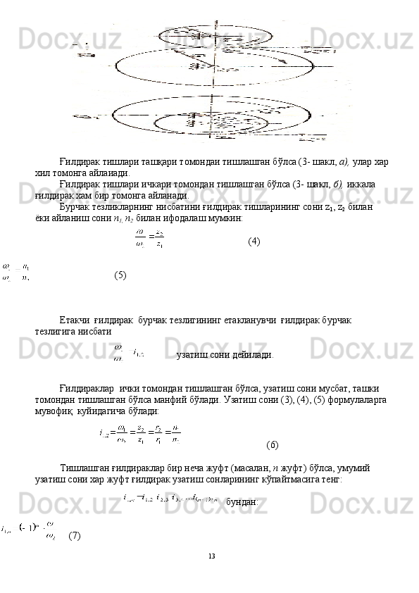 Ғилдирак тишлари ташқари томондаи тишлашган бўлса (3- шакл,  а),  улар хар
хил томонга айлаиади.
Ғилдирак тишлари ичкари томондан тишлашган бўлса (3- шакл,  б),  иккала 
ғилдирак хам бир томонга айланади.
Бурчак тезликларнинг нисбатини ғилдирак тишларининг со ни  z
1 , z
2   билан 
ёки айланиш сони  п
1,  п
2  билан ифодалаш мумкин:
                               (4)
                           
                               (5)
                                
Етакчи  ғилдирак  бурчак тезлигининг етакланувчи  ғилдирак бурчак 
тезлигига нисбати   
узатиш сони дейилади.
Ғилдираклар  ички томондан тишлашган бўлса, узатиш со ни мусбат, ташки 
томондан тишлашган бўлса манфий бўлади. Узатиш сони (3), (4), (5) формулаларга
мувофиқ  куйидагича бўлади:
                                (6)
Тишлашган ғилдираклар бир неча жуфт (масалан,  п  жуфт) бўлса, умумий 
узатиш сони хар жуфт ғилдирак узатиш сонларининг кўпайтмасига тенг:
бундан:
  (7)
13