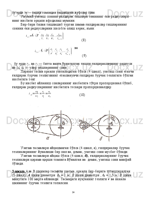 бу ерда   т  — та шқ и томондан тишлашган жуфтлар сони.
Умумий узатиш сонини рилдирак тишлари сонининг ёки радиуслари -
нинг нисбати орқали ифодалаш мумкин.
Бир-бири билан тишлашиб турган хамма ғилдираклар тишларининг 
сонини ёки радиусларини хисобга олиш керак, яъни:
                (8)
ва
        (9)
  бу ерда  r
1 , ва  r
2   — битта валга ўрнатилган тишли ғилдиракларнинг радиуси 
ва  z
1 ,  z
2   — улар тишларининг сони.
Харакат тасма оркали узатиладиган бўлса (4-шакл), уза тиш сони етакчи
ғилдирак бурчак тезлигининг етакланувчи ғилдирак бурчак тезлигига бўлган 
нисбатига тенг.
Бу нисбат айланиш сонларининг нисбатига тўғри пропорционал бўлиб, 
ғилдирак радиусларининг нисбатига тескари пропорционалдир:
                              (10)
Узатма тасмалари айцашмаган бўлса (4-шакл, а), ғилдираклар бурчак 
тезликларининг йуналиши бир хил ва, демак, узатиш сони мусбат бўлади.
Узатма тасмалари айқаш бўлса (4-шакл,  б ) ,  ғилдиракларнинг бурчак 
тезликлари қарама-қарши томонга йўналган ва  демак, узатиш сони манфий 
бўлади.
3   -   масала      А ва   В  шкивлар тасмалн узатма  оркали бир-бирига туташтнрилган 
(5-шакл);  А  шкив диаметри    d
1   = 1  м ,   В  шкив д и аметри   ,   d
1  = 1,5  м .   В  шкив 
минутига 100 марта айланади.  Тасмадаги ну қ танинг тезлиги  v   ва иккала 
шкивнинг бурчак тезлиги топилсин.
14 