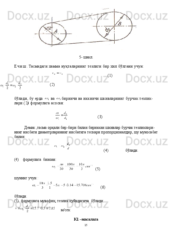 5-  шакл .
Е ч и ш . Тасмадаги   х амма   ну қ таларнинг   тезлиги   бир   хил   б ў лгани   учун :
                                           (1)
                         (2)
б ў лади, бу ерда   ва  биринчи ва иккинчи шкивларнинг   бурчак тезлик-
лари (2 )  формулага ас о сан:
                        
                            (3)
 
Демак ,тасма орқали бир - бири билан бириккан шкивлар бурчак тезликлари -
нинг нисбати диаметрларининг нисбатига тескари пропорционалдир, шу муносабат
билан:
                              (4)                 бўлади.
(4)    формулага  биноан:
(5)
шунинг учун :
    (6)
бўлади.
(5)  формулага мувофиқ, тезлик қуйидагича  бўлади:
   м / сек
К1 –масалага 
15 