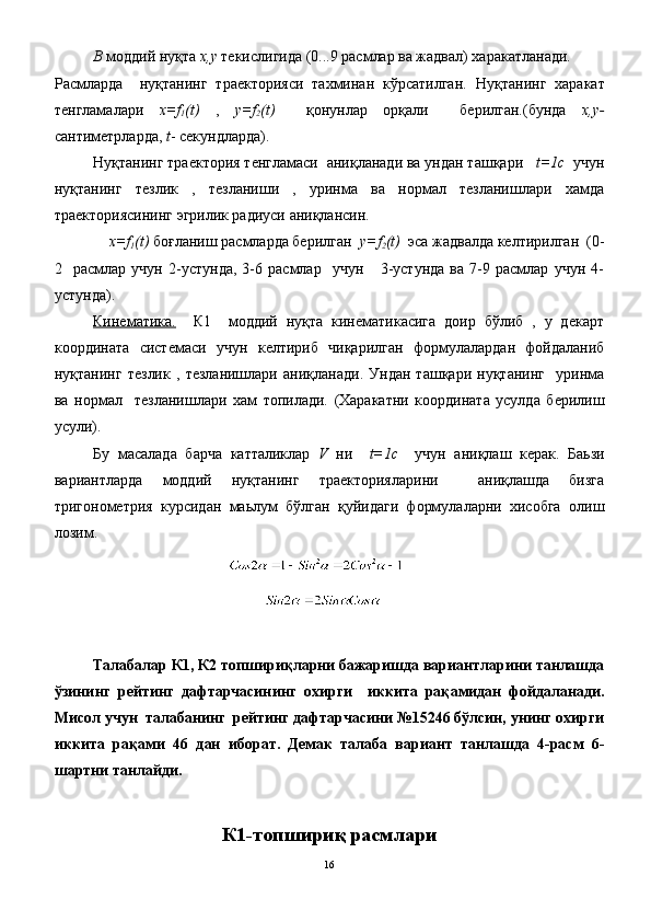 В  моддий нуқта  x , y  текислигида (0...9 расмлар ва жадвал) харакатланади.
Расмларда     нуқтанинг   траекторияси   тахминан   кўрсатилган.   Нуқтанинг   харакат
тенгламалари   х=f
1 (t)   ,   y=f
2 (t)     қонунлар   орқали     берилган.(бунда   x,y-
сантиметрларда,  t - секундларда).
Нуқтанинг траектория тенгламаси  аниқланади ва ундан ташқари    t=1с   учун
нуқтанинг   тезлик   ,   тезланиши   ,   уринма   ва   нормал   тезланишлари   хамда
траекториясининг эгрилик радиуси аниқлансин.
      х=f
1 (t)  боғланиш расмларда берилган   y=f
2 (t)   эса жадвалда келтирилган  (0-
2     расмлар   учун   2-устунда,   3-6   расмлар     учун       3-устунда   ва   7-9   расмлар   учун   4-
устунда).
Кинематика.     К1     моддий   нуқта   кинематикасига   доир   бўлиб   ,   у   декарт
координата   системаси   учун   келтириб   чиқарилган   формулалардан   фойдаланиб
нуқтанинг   тезлик   ,   тезланишлари   аниқланади.   Ундан   ташқари   нуқтанинг     уринма
ва   нормал     тезланишлари   хам   топилади.   (Харакатни   координата   усулда   берилиш
усули).
Бу   масалада   барча   катталиклар   V   ни     t=1с     учун   аниқлаш   керак.   Баьзи
вариантларда   моддий   нуқтанинг   траекторияларини     аниқлашда   бизга
тригонометрия   курсидан   маьлум   бўлган   қуйидаги   формулаларни   хисобга   олиш
лозим. 
Талабалар К1, К2 топшириқларни бажаришда вариантларини танлашда
ўзининг   рейтинг   дафтарчасининг   охирги     иккита   рақамидан   фойдаланади.
Мисол учун  талабанинг  рейтинг дафтарчасини №15246 бўлсин, унинг охирги
иккита   рақами   46   дан   иборат.   Демак   талаба   вариант   танлашда   4-расм   6-
шартни танлайди.
К1-топшириқ расмлари
16 