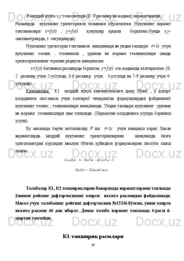В  моддий нуқта  x , y  текислигида (0...9 расмлар ва жадвал) харакатланади.
Расмларда     нуқтанинг   траекторияси   тахминан   кўрсатилган.   Нуқтанинг   харакат
тенгламалари   х=f
1 (t)   ,   y=f
2 (t)     қонунлар   орқали     берилган.(бунда   x,y-
сантиметрларда,  t - секундларда).
Нуқтанинг траектория тенгламаси  аниқланади ва ундан ташқари    t=1с   учун
нуқтанинг   тезлик   ,   тезланиши   ,   уринма   ва   нормал   тезланишлари   хамда
траекториясининг эгрилик радиуси аниқлансин.
      х=f
1 (t)  боғланиш расмларда берилган   y=f
2 (t)   эса жадвалда келтирилган  (0-
2     расмлар   учун   2-устунда,   3-6   расмлар     учун       3-устунда   ва   7-9   расмлар   учун   4-
устунда).
Кинематика.     К1     моддий   нуқта   кинематикасига   доир   бўлиб   ,   у   декарт
координата   системаси   учун   келтириб   чиқарилган   формулалардан   фойдаланиб
нуқтанинг   тезлик   ,   тезланишлари   аниқланади.   Ундан   ташқари   нуқтанинг     уринма
ва   нормал     тезланишлари   хам   топилади.   (Харакатни   координата   усулда   берилиш
усули).
Бу   масалада   барча   катталиклар   V   ни     t=1с     учун   аниқлаш   керак.   Баьзи
вариантларда   моддий   нуқтанинг   траекторияларини     аниқлашда   бизга
тригонометрия   курсидан   маьлум   бўлган   қуйидаги   формулаларни   хисобга   олиш
лозим. 
Талабалар К1, К2 топшириқларни бажаришда вариантларини танлашда
ўзининг   рейтинг   дафтарчасининг   охирги     иккита   рақамидан   фойдаланади.
Мисол учун  талабанинг  рейтинг дафтарчасини №15246 бўлсин, унинг охирги
иккита   рақами   46   дан   иборат.   Демак   талаба   вариант   танлашда   4-расм   6-
шартни танлайди.
К1-топшириқ расмлари
16