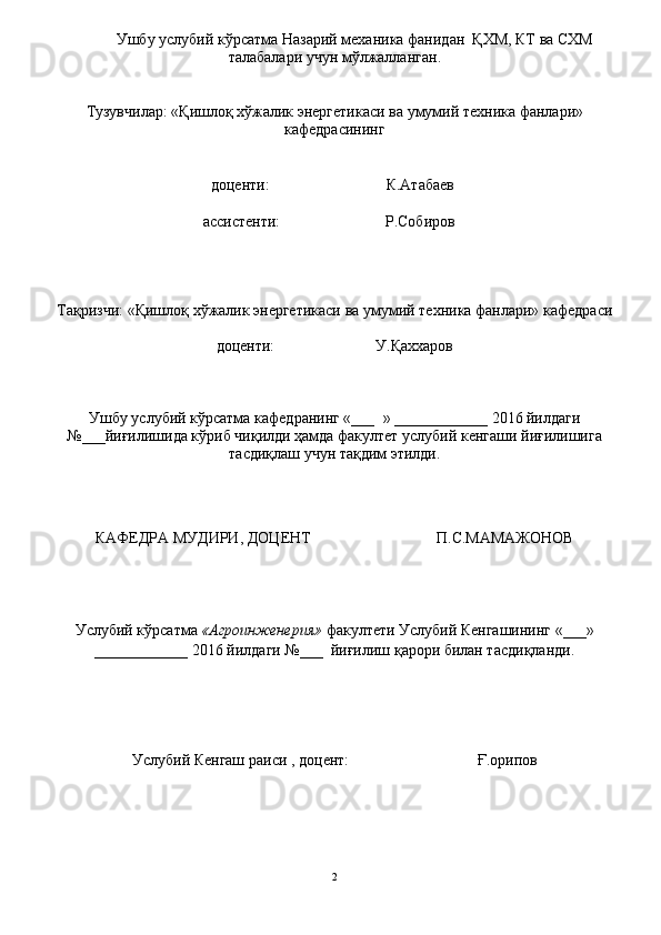 Ушбу услубий кўрсатма  Назарий   механика   фанидан    ҚХМ ,  КТ  ва СХМ
талабалар и   учун   м ў лжалланган .
Тузувчилар: « Қишлоқ хўжалик энергетикаси ва  умумий техника фанлари»
кафедрасининг
                                        до ц енти:                              К.Атабаев
                                      ассистенти:                           Р.Собиров
Тақризчи: « Қишлоқ хўжалик энергетикаси ва  умумий техника фанлари» кафедраси
до ц енти:                             У . Қаххаров
Ушбу услубий кўрсатма  кафедранинг «___    » ____________ 20 16  йилдаги
№___йиғилишида кўриб чиқилди ҳамда факултет услубий кенгаши йиғилишига
тасдиқлаш учун тақдим этилди .
КАФЕДРА МУДИРИ, ДО Ц ЕНТ                             П.С.МАМАЖОНОВ       
Услубий кўрсатма   « Агроинженерия »  факултети Услубий Кенгашининг «___»
____________ 20 16  йилдаги №___    йиғилиш қарори билан тасдиқланди.
 
Услубий Кенгаш раиси   ,   до ц ент:                                    Ғ.орипов
2 