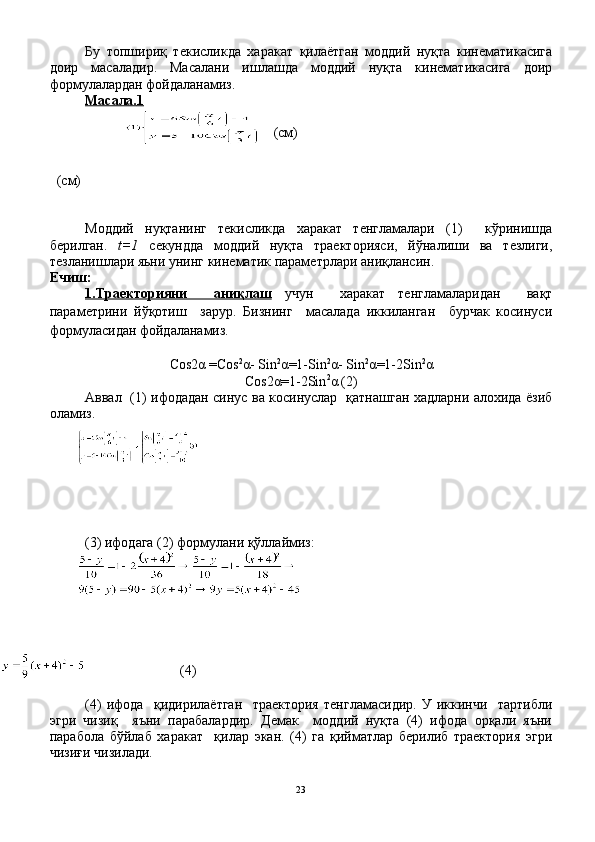 Бу   топшириқ   текисликда   харакат   қилаётган   моддий   нуқта   кинематикасига
доир   масаладир.   Масалани   ишлашда   моддий   нуқта   кинематикасига   доир
формулалардан фойдаланамиз.
Масала.    1  
 (cм)
  (cм)
Моддий   нуқтанинг   текисликда   харакат   тенгламалари   (1)     кўринишда
берилган.   t=1   cекундда   моддий   нуқта   траекторияси,   йўналиши   ва   тезлиги,
тезланишлари яьни унинг кинематик параметрлари аниқлансин.
Ечиш:
1.Траекторияни     аниқлаш   учун     харакат   тенгламаларидан     вақт
параметрини   йўқотиш     зарур.   Бизнинг     масалада   иккиланган     бурчак   косинуси
формуласидан фойдаланамиз.
Cos2 α  =Cos 2
α - Sin 2
α =1-Sin 2
α - Sin 2
α =1-2Sin 2
α
Cos2 α =1-2Sin 2
α  (2)
Аввал   (1) ифодадан синус ва косинуслар   қатнашган хадларни алохида ёзиб
оламиз.
(3)  ифодага (2) формулани қўллаймиз:
                     (4)
    
(4)   ифода     қидирилаётган     траектория   тенгламасидир.   У   иккинчи     тартибли
эгри   чизиқ     яъни   парабалардир.   Демак     моддий   нуқта   (4)   ифода   орқали   яъни
парабола   бўйлаб   харакат     қилар   экан.   (4)   га   қийматлар   берилиб   траектория   эгри
чизиғи чизилади.
23 