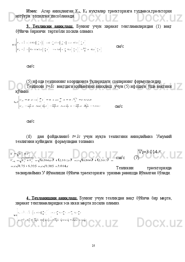 Изох:     Агар   аниқланган   К
о ,   К
1   нуқталар   траекторияга   тушмаса,траектория
нотўғри  топилган хисобланади.
3.   Тезликни   аниқлаш.   Бунинг   учун   харакат   тенгламаларидан   (1)   вақт
бўйича биринчи  тартибли хосила оламиз.
см / с
 
см / с
(5) ифода тезликнинг координата ўқларидаги сояларнинг формуласидир.
Тезликни   t=1с   вақтдаги қийматини аниқлаш  учун (5) ифодага  ўша вақтини
қўямиз:
см / с
см / с
(6)     дан   фойдаланиб   t=1с   учун   нуқта   тезлигини   аниқлаймиз.   Умумий
тезлигини қуйидаги  формуладан топамиз.
          V
1 =3.014    
см / с        (7)
Тезликни     траекторияда
тасвирлаймиз.У йўналиши бўйича траекторияга  уринма равишда йўналган бўлади.
4.   Тезланишни   аниқлаш.   Бунинг   учун   тезликдан   вақт   бўйича   бир   марта,
харакат тенгламаларидан эса икки марта хосила оламиз.
25 