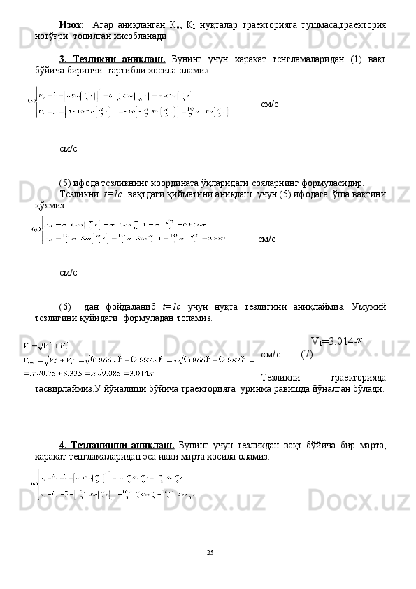 Изох:     Агар   аниқланган   К
о ,   К
1   нуқталар   траекторияга   тушмаса,траектория
нотўғри  топилган хисобланади.
3.   Тезликни   аниқлаш.   Бунинг   учун   харакат   тенгламаларидан   (1)   вақт
бўйича биринчи  тартибли хосила оламиз.
см / с
 
см / с
(5) ифода тезликнинг координата ўқларидаги сояларнинг формуласидир.
Тезликни   t=1с   вақтдаги қийматини аниқлаш  учун (5) ифодага  ўша вақтини
қўямиз:
см / с
см / с
(6)     дан   фойдаланиб   t=1с   учун   нуқта   тезлигини   аниқлаймиз.   Умумий
тезлигини қуйидаги  формуладан топамиз.
          V
1 =3.014    
см / с        (7)
Тезликни     траекторияда
тасвирлаймиз.У йўналиши бўйича траекторияга  уринма равишда йўналган бўлади.
4.   Тезланишни   аниқлаш.   Бунинг   учун   тезликдан   вақт   бўйича   бир   марта,
харакат тенгламаларидан эса икки марта хосила оламиз.
25