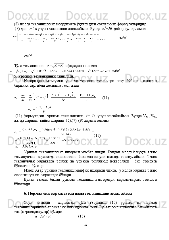 (8) ифода тезланишнинг координата ўқларидаги сояларнинг формулаларидир. 
 (8) дан  t= 1с учун тезланишни аниқлаймиз. Бунда   π 2
=10   деб қабул қиламиз.
см / с 2
см / с 2
Тўла тезланишни       ифодадан топамиз
 см / с 2
5. Уринма тезланишни аниқлаш    .      
Назариядан   маълумки   уринма   тезланиш,тезликдан   вақт   бўйича     олинган
биринчи тартибли хосилага тенг, яъни:
                
      (11)
                    
  (11)   формуладан     уринма  тезланишини    t=  1с.   учун  хисоблаймиз.  Бунда  V
х1 , V
у1 ,
а
х1 , а
у1  ларнинг қийматларини  (6),(7), (9) лардан оламиз.
(12)
 
Уринма   тезланишнинг   ишораси   мусбат   чиқди.   Бундан   моддий   нуқта   текис
тезланувчан     харакатда   эканлигини     биламиз   ва   уни   шаклда   тасвирлаймиз.   Текис
тезланувчан   харакатда   тезлик   ва   уринма   тезланиш   векторлари     бир   томонга
йўналган  бўлади.
Изох : Агар уринма тезланиш манфий ишорали чиқса,   у холда харакат текис
секинланувчан  харакатда бўлади.
Бунда   тезлик   билан   уринма   тезланиш   векторлари   қарама-қарши   томонга
йўналади.
6. Нормал ёки марказга интилма тезланишини аниқлаймиз.
Эгри   чизиқли     харакатда   тўла   тебраниш   (10)   уринма   ва   нормал
тезланишларининг  геометрик йиғиндисига  тенг. Бу  ташкил этувчилар бир-бирига
тик (перпендикуляр) бўлади.
                                                                    (13)
26 