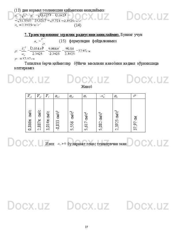 (13) дан нормал тезланишни қийматини аниқлаймиз:
                                 (14)
7. Траекториянинг эгрилик радиусини аниқлаймиз.  Бунинг учун
                                               (15)    формуладан  фойдаланамиз.
Топилган барча қийматлар   бўйича  масалани жавобини жадвал  кўринишида
келтирамиз.
Жавоб
V
х1 V
у1 V
1 а
х1 а
у1 а
1    
а
n0,866π  см/с	
2,887π  см/с	
3,014π см/с	
-0,833 см/с2	
5,556  см/с2	
5,617 см/с2	
5,082 см/с2	
2,3925 см/с2	
37,97 см
Изох:      бу харакат текис тезланувчан экан.
27 