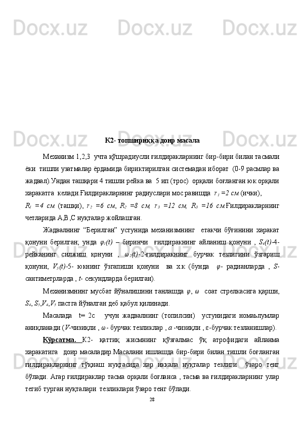 К2- топшириққа доир масала
Механизм 1,2,3  учта қўшрадиусли ғилдиракларнинг бир-бири билан тасмали
ёки  тишли узатмалар ёрдамида бириктирилган системадан иборат  (0-9 расмлар ва
жадвал).Ундан ташқари 4 тишли рейка ва  5 ип (трос)  орқали боғланган юк орқали
харакатга  келади.Ғилдиракларнинг радиуслари мос равишда   r
1   =2 cм  (ички),  
R
1   =4   cм   (ташқи),   r
2   =6   cм ,   R
2   =8   cм,   r
3   =12   cм,   R
3   =16   cм. Ғилдиракларнинг
четларида А,В,С нуқталар жойлашган.
Жадвалнинг   “Берилган”   устунида   механизмнинг     етакчи   бўғинини   харакат
қонуни   берилган;   унда   φ
1 (t)   –   биринчи     ғилдиракнинг   айланиш   қонуни   ,   S
4 (t) -4-
рейканинг   силжиш   қонуни   ,   ω
2 (t) -2-ғилдиракнинг   бурчак   тезлигини   ўзгариш
қонуни,   V
5 (t) -5-   юкнинг   ўзгапиши   қонуни     ва   х.к   (бунда     φ -   радианларда   ,   S -
сантиметрларда ,  t - секундларда берилган).
Механизмнинг мусбат йўналишини танлашда   φ ,   ω    соат стрелкасига қарши,
S
4 ,  S
5 , V
4 , V
5  пастга йўналган деб қабул қилинади.
Масалада     t=   2с       учун   жадвалнинг   (топилсин)     устунидаги   номаьлумлар
аниқланади ( V -чизиқли ,  ω - бурчак тезликлар ,  a  -чизиқли , ε-бурчак тезланишлар).
Кўрсатма.   К2-   қаттиқ   жисмнинг   қўзғалмас   ўқ   атрофидаги   айланма
харакатига    доир масаладир.Масалани  ишлашда бир-бири билан тишли боғланган
ғилдиракларнинг   тўқнаш   нуқтасида   хар   иккала   нуқталар   тезлиги     ўзаро   тенг
бўлади. Агар ғилдираклар тасма орқали боғланса , тасма ва ғилдиракларнинг улар
тегиб турган нуқталари  тезликлари ўзаро тенг бўлади.
28 