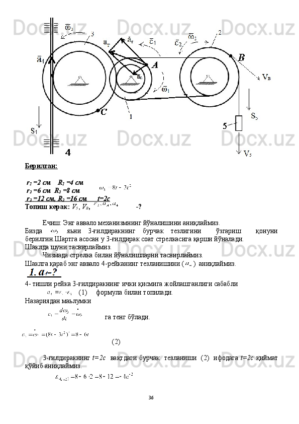 Берилган:
 r
1   =2 cм    R
1   =4 cм  
 r
2   =6 cм  R
2   =8 cм
 r
3     =12 cм, R   
3     =16 cм      t=2c   
Топиш керак:  V
5 ,  V
В ,                          -?
  
Ечиш: Энг аввало механизмнинг йўналишини аниқлаймиз.
Бизда     яьни   3-ғилдиракнинг   бурчак   тезлигини     ўзгариш     қонуни
берилгин.Шартга асосан у 3-ғилдирак соат стрелкасига қарши йўналади.
Шаклда шуни тасвирлаймиз.
Чизмада стрелка билан йўналишларни тасвирлаймиз.
Шаклга қараб энг аввало 4-рейканинг тезланишини ( )  аниқлаймиз.
4- тишли рейка 3-ғилдиракнинг ички қисмига жойлашганлиги сабабли 
                        (1)     формула билан топилади.
Назариядан маьлумки   
га тенг бўлади.
(2)
3 - ғилдиракнинг   t=2c    вақтдаги бурчак   тезланиши   (2)   ифодага   t=2c   қиймат
қўйиб аниқлаймиз.
 
36 