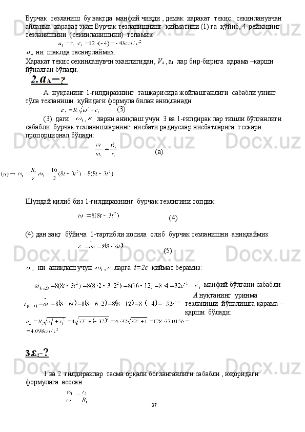 Бурчак  тезланиш  бу вақтда  манфий чиқди , демак  харакат  текис   секинланувчан
айланма  харакат экан.Бурчак тезланишнинг  қийматини (1) га  қўйиб, 4-рейканинг 
тезланишини  (секинланишини)  топамиз:
                         
  ни  шаклда тасвирлаймиз.
Харакат текис секинланувчи эканлигидан,  V
4  ,   a
4    лар бир-бирига  қарама –қарши  
йўналган бўлади.
А  нуқтанинг 1-ғилдиракнинг  ташқарисида жойлашганлиги  сабабли унинг 
тўла тезланиши  қуйидаги формула билан аниқланади:
                                         (3) 
(3)  даги    ,  ларни аниқлаш учун  3 ва 1-ғилдирак лар тишли бўлганлиги
сабабли  бурчак тезланишларнинг  нисбати радиуслар нисбатларига  тескари 
пропорционал бўлади:
                   ( а )
Шундай қилиб биз 1 - ғилдиракнинг  бурчак тезлигини топдик:
                         ( 4 )
(4) дан вақт  бўйича  1-тартибли хосила  олиб  бурчак тезланишни  аниқлаймиз:
 
                     ( 5 )
   ни  ани қ лаш учун  , ларга   t=2c   қиймат берамиз:
-манфий бўлгани сабабли 
А  нуқтанинг  уринма 
тезланиши  йўналишга қарама –
қарши  бўлади:
3.    ε  
2 -?
1  ва  2   ғилдираклар  тасма орқали боғланганлиги сабабли , юқоридаги 
формулага  асосан :
 
37 