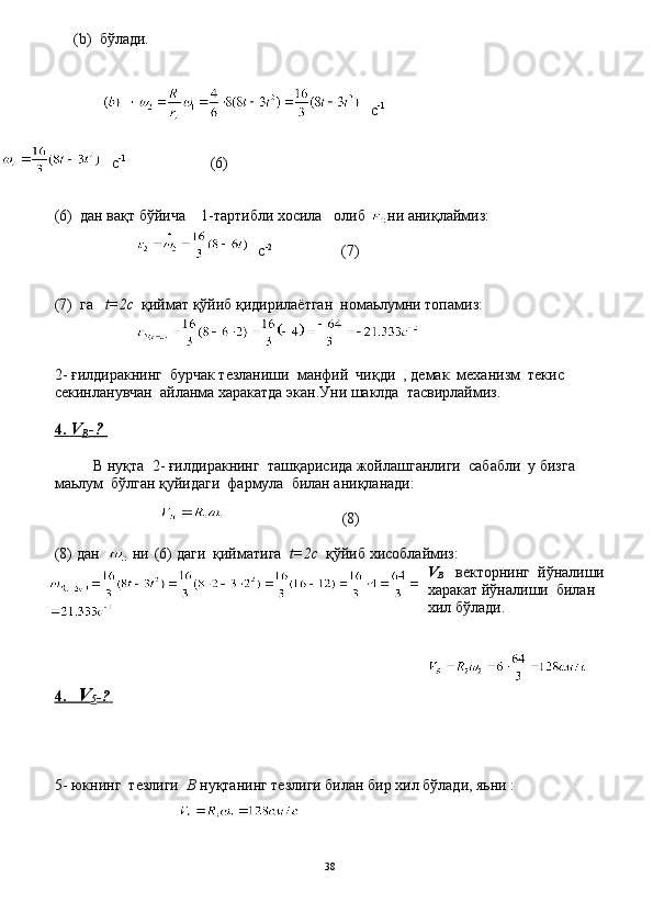       ( b )   бўлади.
с -1
  
с -1
                        (6)
(6)  дан вақт бўйича     1- тартибли хосила   олиб  ни аниқлаймиз:
с - 2
                    ( 7 ) 
( 7 )  га    t=2c   қиймат қўйиб қидирилаётган  номаьлумни топамиз:
2-  ғилдиракнинг  бурчак тезланиши  манфий  чиқди  , демак  механизм  текис 
секинланувчан  айланма харакатда экан.Уни шаклда  тасвирлаймиз.
4.     V   
B -   ?      
 
  В нуқта  2- ғилдиракнинг  ташқарисида жойлашганлиги  сабабли  у бизга 
маьлум  бўлган қуйидаги  фармула  билан аниқланади:
                            (8)
(8)  дан    ни    (6) даги  қийматига   t=2c   қўйиб хисоблаймиз:
V
B     векторнинг  йўналиши
харакат йўналиши  билан  
хил бўлади.
4.          V   
5 -   ?      
5 - юкнинг    тезлиги   В  нуқтанинг тезлиги билан бир хил бўлади, яьни :
38 