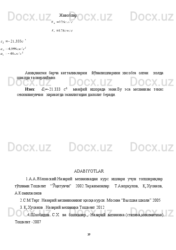                                             Жавоблар:
Аниқланган   барча   катталикларни     йўналишларини   хисобга   олган     холда
шаклда тасвирлаймиз.
Изох :     ε
2 =-21.333   с -1  
  манфий   ишорада   экан.Бу   эса   механизм   текис
секинланувчан   харакатда эканлигидан далолат беради.
ADABIYOTLAR
        1.А.А.Яблонский.Назарий   механикадан   курс   ишлари   учун   топшириқлар
тўплами.Тошкент   “Ўқитувчи”   2002.Таржимонлар:   Т.Анорқулов,   Қ.Хусанов,
А.Комилжонов
     2.С.М.Тарг. Назарий механиканинг қисқа курси. Москва “Высшая школа” 2005
     3.  Қ.Хусанов . Назарий механика Тошкент 2012
          4.Шообидов   С.Х.   ва   бошқалар.,   Назарий   механика.(статика,кинематика)
Тошкент -2007
39 