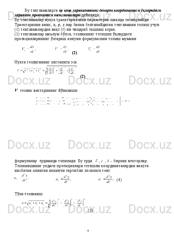 Бу тенгламаларга  ну  қ та  х аракатининг декарт координатаси  ўқ ларидаги
х аракат    проекцияси тенгламалари  дейилади.
Бу тенгламалар ну қ та траекториясини параметрик шаклда тасвирлайди. 
Траекторияни аник,  х ,   у ,   z   лар билан белгилайдиган тенгламани топиш учун 
( 1 ) тенгламалардан ва қ т ( t ) ни чи қ ариб ташлаш керак.
( 1 ) тенгламалар маълум б ў лса, тезликнинг тегишли  ўқ лардаги 
проекцияларининг  ў згариш конуни формуласини то пиш мумкин:
(2)
Нукта тезлигининг катталиги эса
(2)
V     тезлик векторининг  йў налиши
формулалар  ёрдамида топилади. Бу ерда   ,  ,   -   бирлик векторлар. 
Тезланишнинг укдаги проекциялари тегишли координаталардан ва қ тга 
нисбатан олинган иккинчи тартибли  х осилага тенг:
( 4 )
Т ў ла тезланиш
(5)
4 