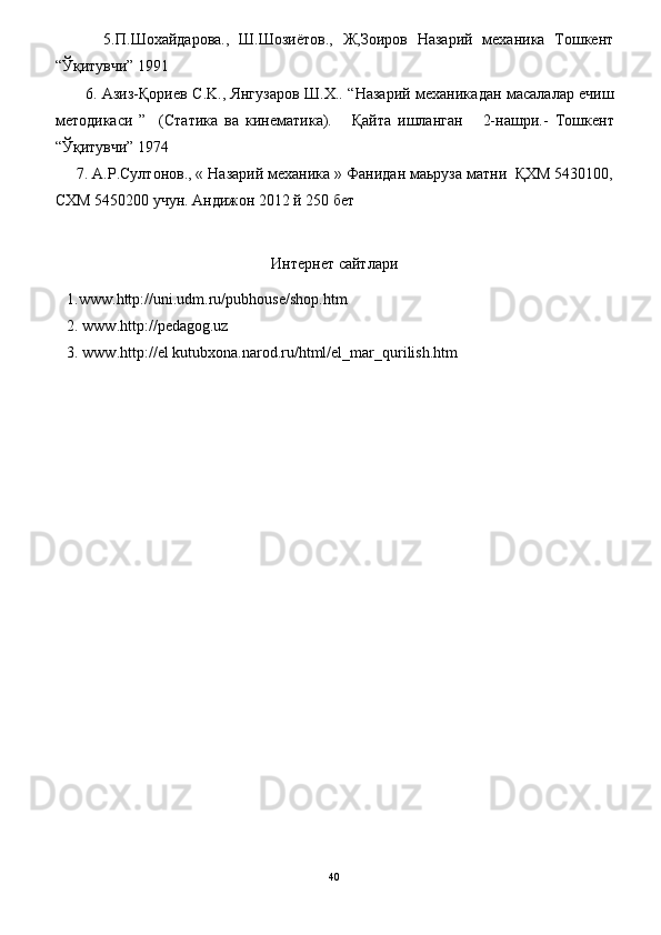           5.П.Шохайдарова.,   Ш.Шозиётов.,   Ж,Зоиров   Назарий   механика   Тошкент
“Ўқитувчи” 1991
           6.   Азиз-Қориев С.K., Янгузаров Ш.X.. “ Назарий механика дан масалалар ечиш
методикаси   ”     (Статика   ва   кинематика).       Қайта   ишланган       2-нашри.-   Тошкент
“Ўқитувчи”  1974  
     7. A.Р.Султонов., « Назарий механика » Фанидан маьруза матни  ҚXM 5430100,
СXM 5450200 учун. Андижон 2012 й 250 бет
Интернет сайтлари
   1.www.http://uni.udm.ru/pubhouse/shop.htm
    2. www.http://pedagog.uz
    3. www.http://el   kutubxona.narod.ru/html/el_mar_qurilish.htm
40 