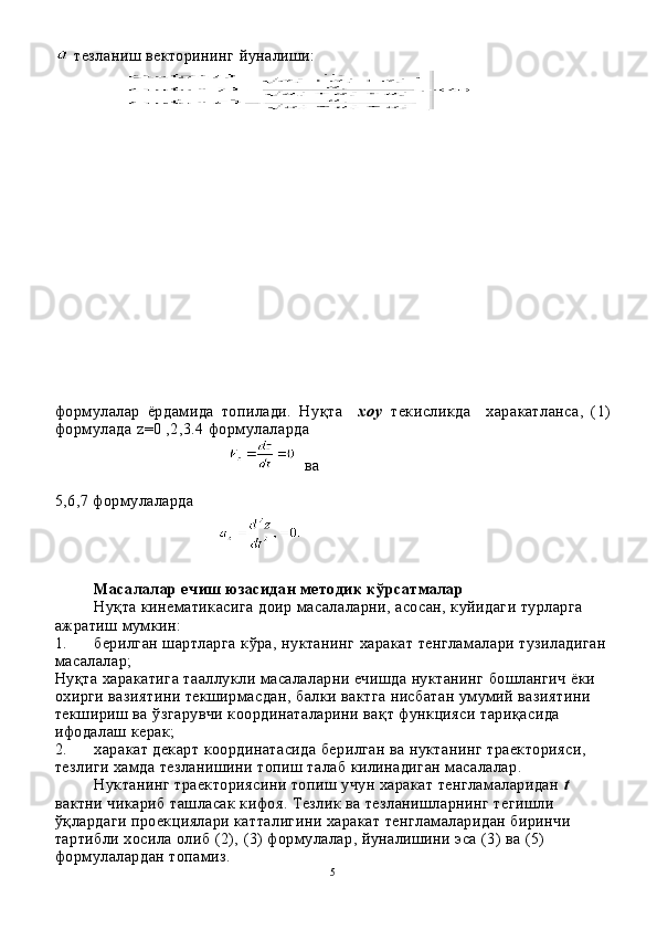   тезланиш векторининг йуналиши:
формулалар   ёрдамида   топилади.   Ну қ т а     х о у   текисликда     х ара катланса,   (1)
формулада  z =0 ,2,3.4  формулаларда 
ва
5,6,7 формулаларда
Масалалар ечиш юзасидан методик к ў рсатмалар
Ну қ та кинематикасига до и р масалаларни, асосан, куйидаги турларга 
ажратиш мумкин:
1. берилган шартларга к ў ра, нуктанинг  х аракат тенгла малари тузиладиган 
масалалар ;
Ну қ та  х аракатига тааллукли масалаларни ечишда нуктанинг бошлангич ёки 
охирги вазиятини текширмасдан, балки вактга нисбатан умумий вазиятини 
текшириш ва  ў згарувчи координаталарини ва қ т функцияси тари қ асида 
ифодалаш керак;
2. харакат декарт координатасида берилган ва нуктанинг траекторияси, 
тезлиги хамда тезланишини топиш талаб килинадиган масалалар. 
Нуктанинг траекториясини топиш учун харакат тенгламаларидан  t  
вактни чикариб ташласак кифоя. Тезлик ва тезланишларнинг тегишли 
ўқлардаги проекциялари катталигини харакат тенгламаларидан биринчи 
тартибли хосила олиб (2),  (3)  формулалар, йуналишини эса (3) ва (5) 
формулалардан топамиз.
5 