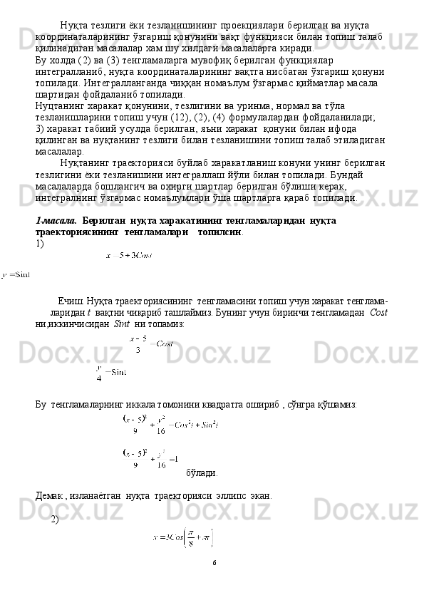 Нуқта тезлиги ёки тезланишининг проекциялари берилган ва нуқта 
координаталарининг ўзгариш қонунини вақт функцияси билан топиш талаб 
қилинадиган масалалар хам шу хилдаги масалаларга киради.
Бу холда (2) ва (3) тенгламаларга мувофиқ берил ган функциялар 
интегралланиб, нуқта координаталарининг вақтга нисбатан ўзгариш қонуни 
топилади. Интегралланганда чиққан номаълум ўзгармас қийматлар масала 
шартидан фойдаланиб топилади.
Нуцтанинг харакат қонунини, тезлигини ва уринма, нормал ва тўла 
тезланишларини топиш учун (12), (2), (4) формулалардан фойдаланилади;
3) харакат табиий усулда берилган, яъни  харакат    қонуни билан ифода 
қилинган ва нуқтанинг тезлиги билан тезланишини топиш талаб этиладиган 
масалалар. 
Нуқтанинг траекторияси буйлаб харакатланиш конуни унинг берилган 
тезлигини ёки тезланишини интеграллаш йўли билан топилади. Бундай 
масалаларда бошлангич ва охирги шартлар берилган бўлиши керак, 
интегралнинг ўзгармас номаълумлари ўша шартларга қараб топилади.
1 - масала.   Берилган  нуқта харакатининг тенгламаларидан  нуқта 
траекториясининг  тенгламалари    топилсин .
1)
   Ечиш. Нуқта траекториясининг  тенгламасини топиш учун харакат тенглама- 
ларидан  t   вақтни чиқариб ташлаймиз. Бунинг учун биринчи тенгламадан   Cost
ни,иккинчисидан     Sint    ни топамиз:
 
Бу  тенгламаларнинг иккала томонини квадратга ошириб , сўнгра қўшамиз:
бўлади.
Демак , изланаётган  нуқта  траекторияси  эллипс  экан.
2)         
6 