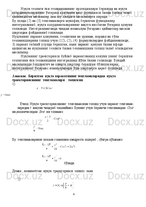 Нуқта тезлиги ёки тезланишининг проекциялари берилган ва нуқта 
координаталарининг ўзгариш қонунини вақт функцияси билан топиш талаб 
қилинадиган масалалар хам шу хилдаги масалаларга киради.
Бу холда (2) ва (3) тенгламаларга мувофиқ берил ган функциялар 
интегралланиб, нуқта координаталарининг вақтга нисбатан ўзгариш қонуни 
топилади. Интегралланганда чиққан номаълум ўзгармас қийматлар масала 
шартидан фойдаланиб топилади.
Нуцтанинг харакат қонунини, тезлигини ва уринма, нормал ва тўла 
тезланишларини топиш учун (12), (2), (4) формулалардан фойдаланилади;
3) харакат табиий усулда берилган, яъни  харакат    қонуни билан ифода 
қилинган ва нуқтанинг тезлиги билан тезланишини топиш талаб этиладиган 
масалалар. 
Нуқтанинг траекторияси буйлаб харакатланиш конуни унинг берилган 
тезлигини ёки тезланишини интеграллаш йўли билан топилади. Бундай 
масалаларда бошлангич ва охирги шартлар берилган бўлиши керак, 
интегралнинг ўзгармас номаълумлари ўша шартларга қараб топилади.
1 - масала.   Берилган  нуқта харакатининг тенгламаларидан  нуқта 
траекториясининг  тенгламалари    топилсин .
1)
   Ечиш. Нуқта траекториясининг  тенгламасини топиш учун харакат тенглама- 
ларидан  t   вақтни чиқариб ташлаймиз. Бунинг учун биринчи тенгламадан   Cost
ни,иккинчисидан     Sint    ни топамиз:
 
Бу  тенгламаларнинг иккала томонини квадратга ошириб , сўнгра қўшамиз:
бўлади.
Демак , изланаётган  нуқта  траекторияси  эллипс  экан.
2)         
6