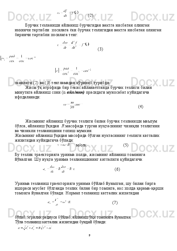       (2)
Бурчак тезланиши айланиш бурчагидан вактга нисбатан олинган 
иккинчи тартибли  хосилага ёки бурчак тезлигидан вактга нисбатан олинган 
биринчи тартибли хосилага тенг:
      (3)
 
эканлиги (2) ва (3) тенгламадан кўриниб турибди.
Жисм ўқ атрофида бир текис айланаётганда бурчак тезли ги билан 
минутига айланиш сони (n  айл/мин)  орасидаги муносабат куйидагича 
ифодаланади:
 
                                            (4)
Жисмнинг айланиш бурчак тезлиги билан бурчак тезлани ши маълум 
бўлса, айланиш ўқидан   R  масофада турган нуқтасининг чизиқли тезлигини 
ва чизикли тезланишини топиш мум кин.
Жисмнинг айланиш ўқидан масофада бўлган нуктасининг тезлиги катталик 
жихатидан куйидагича бўлади:
   м / сек                                (5)
Бу тезлик траекторияга уринма  х олда, жисмнинг айланиш томонига 
й ў налган. Шу ну қ та уринма тезланишининг катталиги  қ уйидагича:
                               (6)
Уринма тезланиш траекторияга уринма бўйлаб йуналган, шу билан бирга 
ишораси мусбат бўлганда тезлик билан бир томонга, акс холда қарама-қарши
томонга йуналган бўлади. Нормал тезланиш катталик жихатидан
                                                          (7)
бўлиб, эгрилик радиуси бўйлаб, айланиш ўқи томонига йуналган.
Т ў ла тезланиш катталик жи х атидан бундай б ў лади:
  
9 