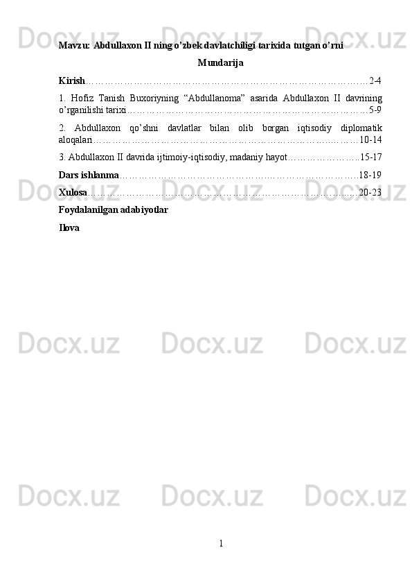 Mavzu: Abdullaxon II ning o’zbek davlatchiligi tarixida tutgan o’rni
Mun darija
Kirish ………………………………………………………………………….…2-4
1.   Hofiz   Tanish   Buxoriyning   “Abdullanoma”   asarida   Abdullaxon   II   davrining
o’rganilishi tarixi…………………………………………………………………5-9
2.   Abdullaxon   qo’shni   davlatlar   bilan   olib   borgan   iqtisodiy   diplomatik
aloqalar i………………………………………………………………..………10-14
3. Abdullaxon II davrida ijtimoiy-iqtisodiy, madaniy hayot…………………..15-17
Dars ishlanma ……………………………………….………………………..18-19
Xulosa ………………………………………………………………….…...…20-23
Foydalanilgan adabiyotlar 
Ilova
1 