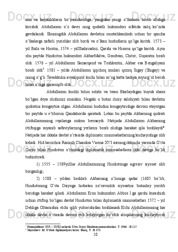 xon   va   knyazliklarni   bo’ysundirishga,   yangidan   yangi   o’lkalarni   bosib   olishga
kirishdi.   Abdullaxon   o’z   davri   ning   qudratli   hukumdori   sifatida   xalq   ko’zida
gavdalandi.   Shuningdik   Abdullaxon   davlatini   mustahkamlash   uchun   bir   qancha
o’lkalarga   zafarli   yurishlar   olib  bordi   va   o’lkan   hududlarni   qo’lga  kiritdi.  1573   –
yil Balx va Hirotni, 1574 – yilShahrisabiz, Qarshi va Hisorni qo’lga kiritdi. Ayni
shu   paytda   Hindiston   hukumdori   AkbarMalva,   Gondvan,   Chitor,   Gujaratni   bosib
oldi.   1576   –   yil   Abdullaxon   Samarqand   va   Toshkentni,   Akbar   esa   Bengaliyani
bosib   oldi 7
.   1581   –   yilda   Abdullaxon   qipchoq   xonlari   qozoq   Sigay   (Shigay)   va
uning o’g’li Tavakkulni avvalqurol kuchi bilan so’ng katta hadiya suyurg’ol berish
bilan o’ziga qaramqilb oldi. 
Abdullaxon   kuchli   bilim   sohibi   va   teran   fikirlaydigan   buyuk   shaxs
bo’lgan   deya   olishimiz   mumkin.   Negaki   u   butun   ilmiy   salohiyati   bilan   davlatni
qudratini kengaytira olgan. Abdullaxon hududini kengaytirishga davom etayotgan
bir   paytda   u   e’tiborini   Qandahorda   qaratadi.   Lekin   bu   paytda   Akbarning   qudrati
Abdullaxonning   rejalariga   imkon   bermaydi.   Natijada   Abdullaxon   Akbarning
ittifoqiga   suyanib   safaviylarning   yerlarini   bosib   olishga   harakat   qila   boshlaydi 8
.
Natijada har ikkala davlat o’rtasida diplomatic munosabatlarning kuchayishiga olib
keladi. Hid tarixchisi Ramish Chandira Varma XVI asrning ikkinchi yarmida O’rta
Osiyo   bilan   Hindiston   o’rtasidagi   diplomatik   munosabatlarni   ikki   davrga   bo’lib
tushintiradi. 
1)   1555   –   1589yilllar   Abdullaxonning   Hindistonga   agresiv   siyosat   olib
borganligi; 
2)   1588   –   yildan   boshlab   Akbarning   o’limiga   qadar   (1605   bo’lib,
Hindistoning   O’rta   Osiyoga   hisbatan   zo’ravonlik   siyosatini   butunlay   yoritib
berishga harakat qiladi. Abdullaxon Eron hukumdori Abbos I ga qarshi kurashish
uchun ittifoqi bo’lgan davlat Hindiston bilan diplomatik munosabatlari 1572 – yil
Dehliga Oltamishni elchi qilib yuborishidan boshlanadi.Elchi Abdullaxonning har
ikkala   davlat   o’rtasida   davom   etib   kelayotgan   do’stlik   aloqalarining   kuchaytirish
7
 Nizomiddinov XVI – XVIII asrlarda O’rta Osiyo Hindiston munosabatlari. T. 1966. -B.117.
8
 Xayrullaev. M. O’zbek diplomatiyasi tarixi. Sharq. T. -B.373.
10 