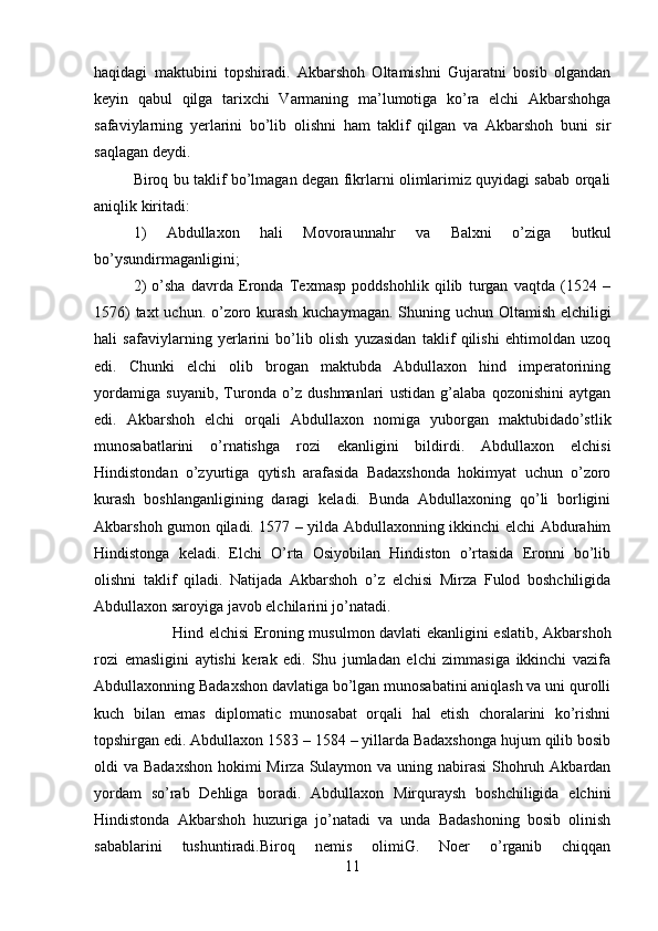 haqidagi   maktubini   topshiradi.   Akbarshoh   Oltamishni   Gujaratni   bosib   olgandan
keyin   qabul   qilga   tarixchi   Varmaning   ma’lumotiga   ko’ra   elchi   Akbarshohga
safaviylarning   yerlarini   bo’lib   olishni   ham   taklif   qilgan   va   Akbarshoh   buni   sir
saqlagan deydi. 
Biroq bu taklif bo’lmagan degan fikrlarni olimlarimiz quyidagi sabab orqali
aniqlik kiritadi: 
1)   Abdullaxon   hali   Movoraunnahr   va   Balxni   o’ziga   butkul
bo’ysundirmaganligini; 
2)   o’sha   davrda   Eronda   Texmasp   poddshohlik   qilib   turgan   vaqtda   (1524   –
1576)  taxt  uchun. o’zoro kurash  kuchaymagan. Shuning uchun Oltamish elchiligi
hali   safaviylarning   yerlarini   bo’lib   olish   yuzasidan   taklif   qilishi   ehtimoldan   uzoq
edi.   Chunki   elchi   olib   brogan   maktubda   Abdullaxon   hind   imperatorining
yordamiga   suyanib,   Turonda   o’z   dushmanlari   ustidan   g’alaba   qozonishini   aytgan
edi.   Akbarshoh   elchi   orqali   Abdullaxon   nomiga   yuborgan   maktubidado’stlik
munosabatlarini   o’rnatishga   rozi   ekanligini   bildirdi.   Abdullaxon   elchisi
Hindistondan   o’zyurtiga   qytish   arafasida   Badaxshonda   hokimyat   uchun   o’zoro
kurash   boshlanganligining   daragi   keladi.   Bunda   Abdullaxoning   qo’li   borligini
Akbarshoh gumon qiladi. 1577 – yilda Abdullaxonning ikkinchi elchi Abdurahim
Hindistonga   keladi.   Elchi   O’rta   Osiyobilan   Hindiston   o’rtasida   Eronni   bo’lib
olishni   taklif   qiladi.   Natijada   Akbarshoh   o’z   elchisi   Mirza   Fulod   boshchiligida
Abdullaxon saroyiga javob elchilarini jo’natadi.  
Hind elchisi Eroning musulmon davlati ekanligini eslatib, Akbarshoh
rozi   emasligini   aytishi   kerak   edi.   Shu   jumladan   elchi   zimmasiga   ikkinchi   vazifa
Abdullaxonning Badaxshon davlatiga bo’lgan munosabatini aniqlash va uni qurolli
kuch   bilan   emas   diplomatic   munosabat   orqali   hal   etish   choralarini   ko’rishni
topshirgan edi. Abdullaxon 1583 – 1584 – yillarda Badaxshonga hujum qilib bosib
oldi va Badaxshon  hokimi  Mirza Sulaymon va uning nabirasi  Shohruh Akbardan
yordam   so’rab   Dehliga   boradi.   Abdullaxon   Mirquraysh   boshchiligida   elchini
Hindistonda   Akbarshoh   huzuriga   jo’natadi   va   unda   Badashoning   bosib   olinish
sabablarini   tushuntiradi.Biroq   nemis   olimiG.   Noer   o’rganib   chiqqan
11 