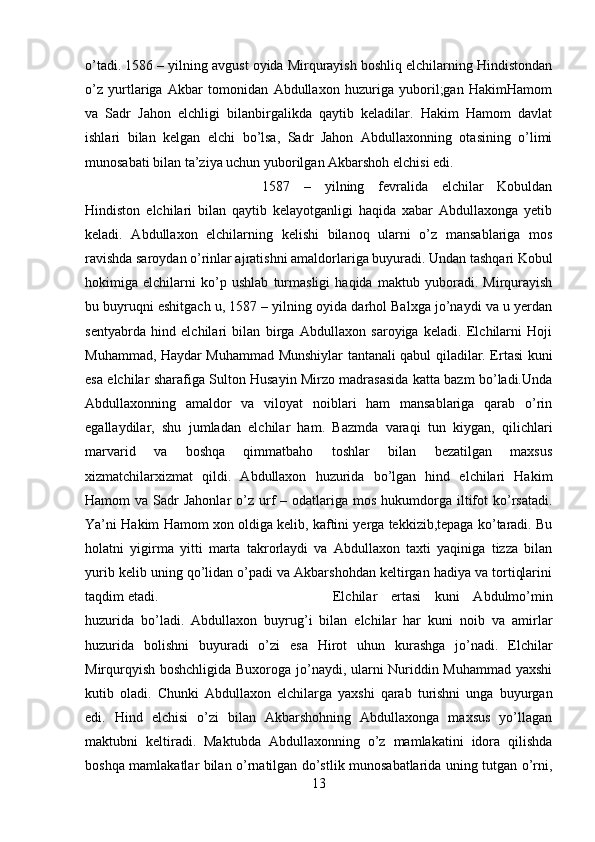 o’tadi. 1586 – yilning avgust oyida Mirqurayish boshliq elchilarning Hindistondan
o’z   yurtlariga   Akbar   tomonidan   Abdullaxon   huzuriga   yuboril;gan   HakimHamom
va   Sadr   Jahon   elchligi   bilanbirgalikda   qaytib   keladilar.   Hakim   Hamom   davlat
ishlari   bilan   kelgan   elchi   bo’lsa,   Sadr   Jahon   Abdullaxonning   otasining   o’limi
munosabati bilan ta’ziya uchun yuborilgan Akbarshoh elchisi edi. 
1587   –   yilning   fevralida   elchilar   Kobuldan
Hindiston   elchilari   bilan   qaytib   kelayotganligi   haqida   xabar   Abdullaxonga   yetib
keladi.   Abdullaxon   elchilarning   kelishi   bilanoq   ularni   o’z   mansablariga   mos
ravishda saroydan o’rinlar ajratishni amaldorlariga buyuradi. Undan tashqari Kobul
hokimiga   elchilarni   ko’p   ushlab   turmasligi   haqida   maktub   yuboradi.   Mirqurayish
bu buyruqni eshitgach u, 1587 – yilning oyida darhol Balxga jo’naydi va u yerdan
sentyabrda   hind   elchilari   bilan   birga   Abdullaxon   saroyiga   keladi.   Elchilarni   Hoji
Muhammad, Haydar Muhammad Munshiylar tantanali qabul qiladilar. Ertasi kuni
esa elchilar sharafiga Sulton Husayin Mirzo madrasasida katta bazm bo’ladi.Unda
Abdullaxonning   amaldor   va   viloyat   noiblari   ham   mansablariga   qarab   o’rin
egallaydilar,   shu   jumladan   elchilar   ham.   Bazmda   varaqi   tun   kiygan,   qilichlari
marvarid   va   boshqa   qimmatbaho   toshlar   bilan   bezatilgan   maxsus
xizmatchilarxizmat   qildi.   Abdullaxon   huzurida   bo’lgan   hind   elchilari   Hakim
Hamom  va  Sadr  Jahonlar   o’z urf   – odatlariga  mos  hukumdorga  iltifot  ko’rsatadi.
Ya’ni Hakim Hamom xon oldiga kelib, kaftini yerga tekkizib,tepaga ko’taradi. Bu
holatni   yigirma   yitti   marta   takrorlaydi   va   Abdullaxon   taxti   yaqiniga   tizza   bilan
yurib kelib uning qo’lidan o’padi va Akbarshohdan keltirgan hadiya va tortiqlarini
taqdim etadi.  Elchilar   ertasi   kuni   Abdulmo’min
huzurida   bo’ladi.   Abdullaxon   buyrug’i   bilan   elchilar   har   kuni   noib   va   amirlar
huzurida   bolishni   buyuradi   o’zi   esa   Hirot   uhun   kurashga   jo’nadi.   Elchilar
Mirqurqyish boshchligida Buxoroga jo’naydi, ularni Nuriddin Muhammad yaxshi
kutib   oladi.   Chunki   Abdullaxon   elchilarga   yaxshi   qarab   turishni   unga   buyurgan
edi.   Hind   elchisi   o’zi   bilan   Akbarshohning   Abdullaxonga   maxsus   yo’llagan
maktubni   keltiradi.   Maktubda   Abdullaxonning   o’z   mamlakatini   idora   qilishda
boshqa mamlakatlar bilan o’rnatilgan do’stlik munosabatlarida uning tutgan o’rni,
13 