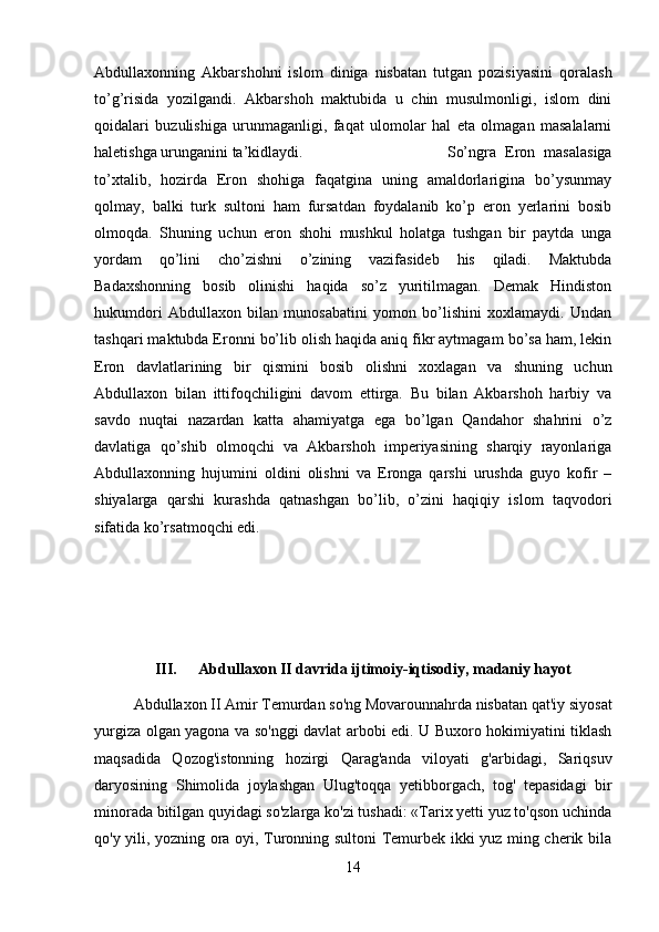 Abdullaxonning   Akbarshohni   islom   diniga   nisbatan   tutgan   pozisiyasini   qoralash
to’g’risida   yozilgandi.   Akbarshoh   maktubida   u   chin   musulmonligi,   islom   dini
qoidalari   buzulishiga   urunmaganligi,   faqat   ulomolar   hal   eta   olmagan   masalalarni
haletishga urunganini ta’kidlaydi. So’ngra   Eron   masalasiga
to’xtalib,   hozirda   Eron   shohiga   faqatgina   uning   amaldorlarigina   bo’ysunmay
qolmay,   balki   turk   sultoni   ham   fursatdan   foydalanib   ko’p   eron   yerlarini   bosib
olmoqda.   Shuning   uchun   eron   shohi   mushkul   holatga   tushgan   bir   paytda   unga
yordam   qo’lini   cho’zishni   o’zining   vazifasideb   his   qiladi.   Maktubda
Badaxshonning   bosib   olinishi   haqida   so’z   yuritilmagan.   Demak   Hindiston
hukumdori   Abdullaxon   bilan   munosabatini   yomon   bo’lishini   xoxlamaydi.   Undan
tashqari maktubda Eronni bo’lib olish haqida aniq fikr aytmagam bo’sa ham, lekin
Eron   davlatlarining   bir   qismini   bosib   olishni   xoxlagan   va   shuning   uchun
Abdullaxon   bilan   ittifoqchiligini   davom   ettirga.   Bu   bilan   Akbarshoh   harbiy   va
savdo   nuqtai   nazardan   katta   ahamiyatga   ega   bo’lgan   Qandahor   shahrini   o’z
davlatiga   qo’shib   olmoqchi   va   Akbarshoh   imperiyasining   sharqiy   rayonlariga
Abdullaxonning   hujumini   oldini   olishni   va   Eronga   qarshi   urushda   guyo   kofir   –
shiyalarga   qarshi   kurashda   qatnashgan   bo’lib,   o’zini   haqiqiy   islom   taqvodori
sifatida ko’rsatmoqchi edi. 
III.  Abdullaxon II davrida ijtimoiy-iqtisodiy, madaniy hayot
Abdullaxon II Amir Temurdan so'ng Movarounnahrda nisbatan qat'iy siyosat
yurgiza olgan yagona va so'nggi davlat arbobi edi. U Buxoro hokimiyatini tiklash
maqsadida   Qozog'istonning   hozirgi   Qarag'anda   viloyati   g'arbidagi,   Sariqsuv
daryosining   Shimolida   joylashgan   Ulug'toqqa   yetibborgach,   tog'   tepasidagi   bir
minorada bitilgan quyidagi so'zlarga ko'zi tushadi: «Tarix yetti yuz to'qson uchinda
qo'y yili, yozning ora oyi, Turonning sultoni Temurbek ikki yuz ming cherik bila
14 