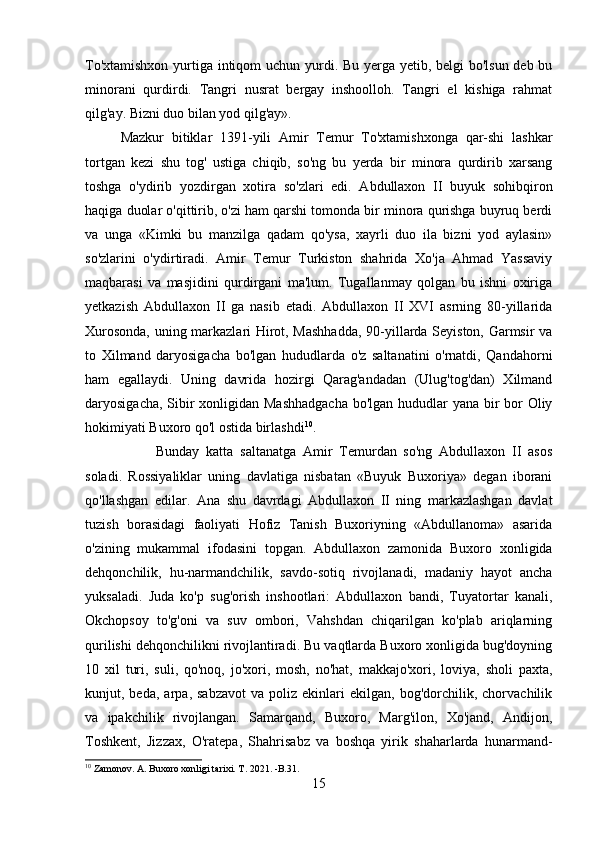 To'xtamishxon yurtiga intiqom  uchun yurdi. Bu yerga yetib, belgi  bo'lsun deb bu
minorani   qurdirdi.   Tangri   nusrat   bergay   inshoolloh.   Tangri   el   kishiga   rahmat
qilg'ay. Bizni duo bilan yod qilg'ay». 
Mazkur   bitiklar   1391-yili   Amir   Temur   To'xtamishxonga   qar-shi   lashkar
tortgan   kezi   shu   tog'   ustiga   chiqib,   so'ng   bu   yerda   bir   minora   qurdirib   xarsang
toshga   o'ydirib   yozdirgan   xotira   so'zlari   edi.   Abdullaxon   II   buyuk   sohibqiron
haqiga duolar o'qittirib, o'zi ham qarshi tomonda bir minora qurishga buyruq berdi
va   unga   «Kimki   bu   manzilga   qadam   qo'ysa,   xayrli   duo   ila   bizni   yod   aylasin»
so'zlarini   o'ydirtiradi.   Amir   Temur   Turkiston   shahrida   Xo'ja   Ahmad   Yassaviy
maqbarasi   va   masjidini   qurdirgani   ma'lum.   Tugallanmay   qolgan   bu   ishni   oxiriga
yetkazish   Abdullaxon   II   ga   nasib   etadi.   Abdullaxon   II   XVI   asrning   80-yillarida
Xurosonda, uning markazlari Hirot, Mashhadda,  90-yillarda Seyiston, Garmsir va
to   Xilmand   daryosigacha   bo'lgan   hududlarda   o'z   saltanatini   o'rnatdi,   Qandahorni
ham   egallaydi.   Uning   davrida   hozirgi   Qarag'andadan   (Ulug'tog'dan)   Xilmand
daryosigacha, Sibir xonligidan Mashhadgacha  bo'lgan hududlar  yana bir  bor Oliy
hokimiyati Buxoro qo'l ostida birlashdi 10
. 
Bunday   katta   saltanatga   Amir   Temurdan   so'ng   Abdullaxon   II   asos
soladi.   Rossiyaliklar   uning   davlatiga   nisbatan   «Buyuk   Buxoriya»   degan   iborani
qo'llashgan   edilar.   Ana   shu   davrdagi   Abdullaxon   II   ning   markazlashgan   davlat
tuzish   borasidagi   faoliyati   Hofiz   Tanish   Buxoriyning   «Abdullanoma»   asarida
o'zining   mukammal   ifodasini   topgan.   Abdullaxon   zamonida   Buxoro   xonligida
dehqonchilik,   hu-narmandchilik,   savdo-sotiq   rivojlanadi,   madaniy   hayot   ancha
yuksaladi.   Juda   ko'p   sug'orish   inshootlari:   Abdullaxon   bandi,   Tuyatortar   kanali,
Okchopsoy   to'g'oni   va   suv   ombori,   Vahshdan   chiqarilgan   ko'plab   ariqlarning
qurilishi dehqonchilikni rivojlantiradi. Bu vaqtlarda Buxoro xonligida bug'doyning
10   xil   turi,   suli,   qo'noq,   jo'xori,   mosh,   no'hat,   makkajo'xori,   loviya,   sholi   paxta,
kunjut,  beda,   arpa,  sabzavot   va  poliz   ekinlari   ekilgan,   bog'dorchilik,  chorvachilik
va   ipakchilik   rivojlangan.   Samarqand,   Buxoro,   Marg'ilon,   Xo'jand,   Andijon,
Toshkent,   Jizzax,   O'ratepa,   Shahrisabz   va   boshqa   yirik   shaharlarda   hunarmand-
10
 Zamonov. A. Buxoro xonligi tarixi. T. 2021. -B.31.
15 