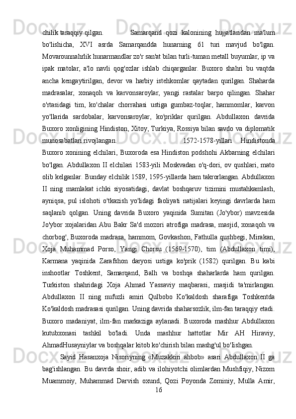 chilik taraqqiy qilgan. Samarqand   qozi   kalonining   hujjatlaridan   ma'lum
bo'lishicha,   XVI   asrda   Samarqandda   hunarning   61   turi   mavjud   bo'lgan.
Movarounnahrlik hunarmandlar zo'r san'at bilan turli-tuman metall buyumlar, ip va
ipak   matolar,   a'lo   navli   qog'ozlar   ishlab   chiqarganlar.   Buxoro   shahri   bu   vaqtda
ancha   kengaytirilgan,   devor   va   harbiy   istehkomlar   qaytadan   qurilgan.   Shaharda
madrasalar,   xonaqoh   va   karvonsaroylar,   yangi   rastalar   barpo   qilingan.   Shahar
o'rtasidagi   tim,   ko'chalar   chorrahasi   ustiga   gumbaz-toqlar,   hammomlar,   karvon
yo'llarida   sardobalar,   karvonsaroylar,   ko'priklar   qurilgan.   Abdullaxon   davrida
Buxoro xonligining Hindiston, Xitoy, Turkiya, Rossiya bilan savdo va diplomatik
munosabatlari rivojlangan.  1572-1578-yillari   Hindistonda
Buxoro   xonining   elchilari,   Buxoroda   esa   Hindiston   podshohi   Akbarning   elchilari
bo'lgan.   Abdullaxon   II   elchilari   1583-yili   Moskvadan   o'q-dori,   ov   qushlari,   mato
olib kelganlar. Bunday elchilik 1589, 1595-yillarda ham takrorlangan. Abdullaxon
II   ning   mamlakat   ichki   siyosatidagi,   davlat   boshqaruv   tizimini   mustahkamlash,
ayniqsa,   pul   islohoti   o'tkazish   yo'lidagi   faoliyati   natijalari   keyingi   davrlarda   ham
saqlanib   qolgan.   Uning   davrida   Buxoro   yaqinida   Sumitan   (Jo'ybor)   mavzesida
Jo'ybor   xojalaridan   Abu   Bakr   Sa'd   mozori   atrofiga   madrasa,   masjid,   xonaqoh   va
chorbog',   Buxoroda   madrasa,   hammom,   Govkashon,   Fathulla   qushbegi,   Mirakan,
Xoja   Muhammad   Porso,   Yangi   Chorsu   (1569-1570),   tim   (Abdullaxon   timi),
Karmana   yaqinida   Zarafshon   daryosi   ustiga   ko'prik   (1582)   qurilgan.   Bu   kabi
inshootlar   Toshkent,   Samarqand,   Balh   va   boshqa   shaharlarda   ham   qurilgan.
Turkiston   shahridagi   Xoja   Ahmad   Yassaviy   maqbarasi,   masjidi   ta'mirlangan.
Abdullaxon   II   ning   nufuzli   amiri   Qulbobo   Ko'kaldosh   sharafiga   Toshkentda
Ko'kaldosh madrasasi qurilgan. Uning davrida shaharsozlik, ilm-fan taraqqiy etadi.
Buxoro   madaniyat,   ilm-fan   markaziga   aylanadi.   Buxoroda   mashhur   Abdullaxon
kutubxonasi   tashkil   bo'ladi.   Unda   mashhur   hattotlar   Mir   AH   Hiraviy,
AhmadHusayniylar va boshqalar kitob ko'chirish bilan mashg'ul bo'Iishgan. 
Sayid   Hasanxoja   Nisoriyning   «Muzakkiri   ahbob»   asari   Abdullaxon   II   ga
bag'ishlangan. Bu davrda shoir, adib va ilohiyotchi  olimlardan Mushfiqiy, Nizom
Muammoiy,   Muhammad   Darvish   oxund,   Qozi   Poyonda   Zominiy,   Mulla   Amir,
16 