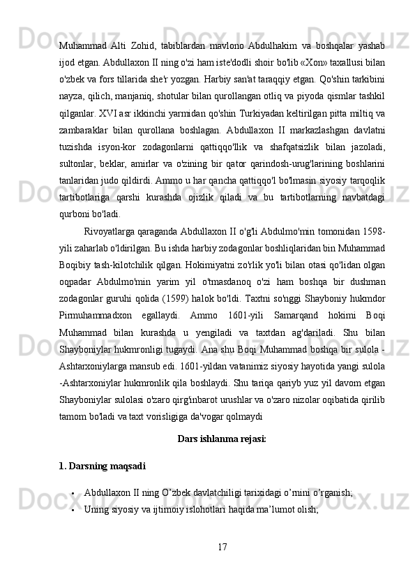 Muhammad   Alti   Zohid,   tabiblardan   mavlono   Abdulhakim   va   boshqalar   yashab
ijod etgan. Abdullaxon II ning o'zi ham iste'dodli shoir bo'lib «Xon» taxallusi bilan
o'zbek va fors tillarida she'r yozgan. Harbiy san'at taraqqiy etgan. Qo'shin tarkibini
nayza, qilich, manjaniq, shotular bilan qurollangan otliq va piyoda qismlar tashkil
qilganlar. XVI asr ikkinchi yarmidan qo'shin Turkiyadan keltirilgan pitta miltiq va
zambaraklar   bilan   qurollana   boshlagan.   Abdullaxon   II   markazlashgan   davlatni
tuzishda   isyon-kor   zodagonlarni   qattiqqo'llik   va   shafqatsizlik   bilan   jazoladi,
sultonlar,   beklar,   amirlar   va   o'zining   bir   qator   qarindosh-urug'larining   boshlarini
tanlaridan judo qildirdi. Ammo u har qancha qattiqqo'l bo'lmasin siyosiy tarqoqlik
tartibotlariga   qarshi   kurashda   ojizlik   qiladi   va   bu   tartibotlarning   navbatdagi
qurboni bo'ladi. 
Rivoyatlarga qaraganda Abdullaxon II o'g'li Abdulmo'min tomonidan 1598-
yili zaharlab o'ldirilgan. Bu ishda harbiy zodagonlar boshliqlaridan bin Muhammad
Boqibiy tash-kilotchilik qilgan. Hokimiyatni zo'rlik yo'li bilan otasi qo'lidan olgan
oqpadar   Abdulmo'min   yarim   yil   o'tmasdanoq   o'zi   ham   boshqa   bir   dushman
zodagonlar guruhi qolida (1599) halok bo'ldi. Taxtni  so'nggi  Shayboniy hukmdor
Pirmuhammadxon   egallaydi.   Ammo   1601-yili   Samarqand   hokimi   Boqi
Muhammad   bilan   kurashda   u   yengiladi   va   taxtdan   ag'dariladi.   Shu   bilan
Shayboniylar hukmronligi tugaydi. Ana shu Boqi  Muhammad boshqa bir sulola -
Ashtarxoniylarga mansub edi. 1601-yildan vatanimiz siyosiy hayotida yangi sulola
-Ashtarxoniylar hukmronlik qila boshlaydi. Shu tariqa qariyb yuz yil davom etgan
Shayboniylar sulolasi o'zaro qirg'inbarot urushlar va o'zaro nizolar oqibatida qirilib
tamom bo'ladi va taxt vorisligiga da'vogar qolmaydi
Dars ishlanma rejasi:
1. Darsning maqsadi
 Abdullaxon II ning O’zbek davlatchiligi tarixidagi o’rnini o’rganish;
 Uning siyosiy va ijtimoiy islohotlari haqida ma’lumot olish;
17 