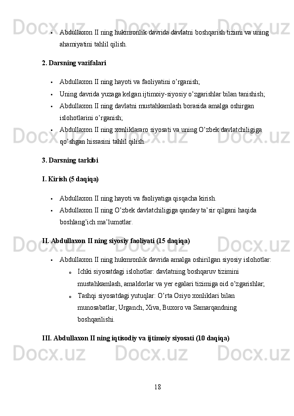  Abdullaxon II ning hukmronlik davrida davlatni boshqarish tizimi va uning 
ahamiyatini tahlil qilish.
2. Darsning vazifalar i
 Abdullaxon II ning hayoti va faoliyatini o’rganish;
 Uning davrida yuzaga kelgan ijtimoiy-siyosiy o’zgarishlar bilan tanishish;
 Abdullaxon II ning davlatni mustahkamlash borasida amalga oshirgan 
islohotlarini o’rganish;
 Abdullaxon II ning xonliklararo siyosati va uning O’zbek davlatchiligiga 
qo’shgan hissasini tahlil qilish.
3. Darsning tarkibi
I. Kirish (5 daqiqa)
 Abdullaxon II ning hayoti va faoliyatiga qisqacha kirish.
 Abdullaxon II ning O’zbek davlatchiligiga qanday ta’sir qilgani haqida 
boshlang’ich ma’lumotlar.
II. Abdullaxon II ning siyosiy faoliyati (15 daqiqa)
 Abdullaxon II ning hukmronlik davrida amalga oshirilgan siyosiy islohotlar:
o Ichki siyosatdagi islohotlar: davlatning boshqaruv tizimini 
mustahkamlash, amaldorlar va yer egalari tizimiga oid o’zgarishlar;
o Tashqi siyosatdagi yutuqlar: O’rta Osiyo xonliklari bilan 
munosabatlar, Urganch, Xiva, Buxoro va Samarqandning 
boshqarilishi.
III. Abdullaxon II ning iqtisodiy va ijtimoiy siyosati (10 daqiqa)
18 